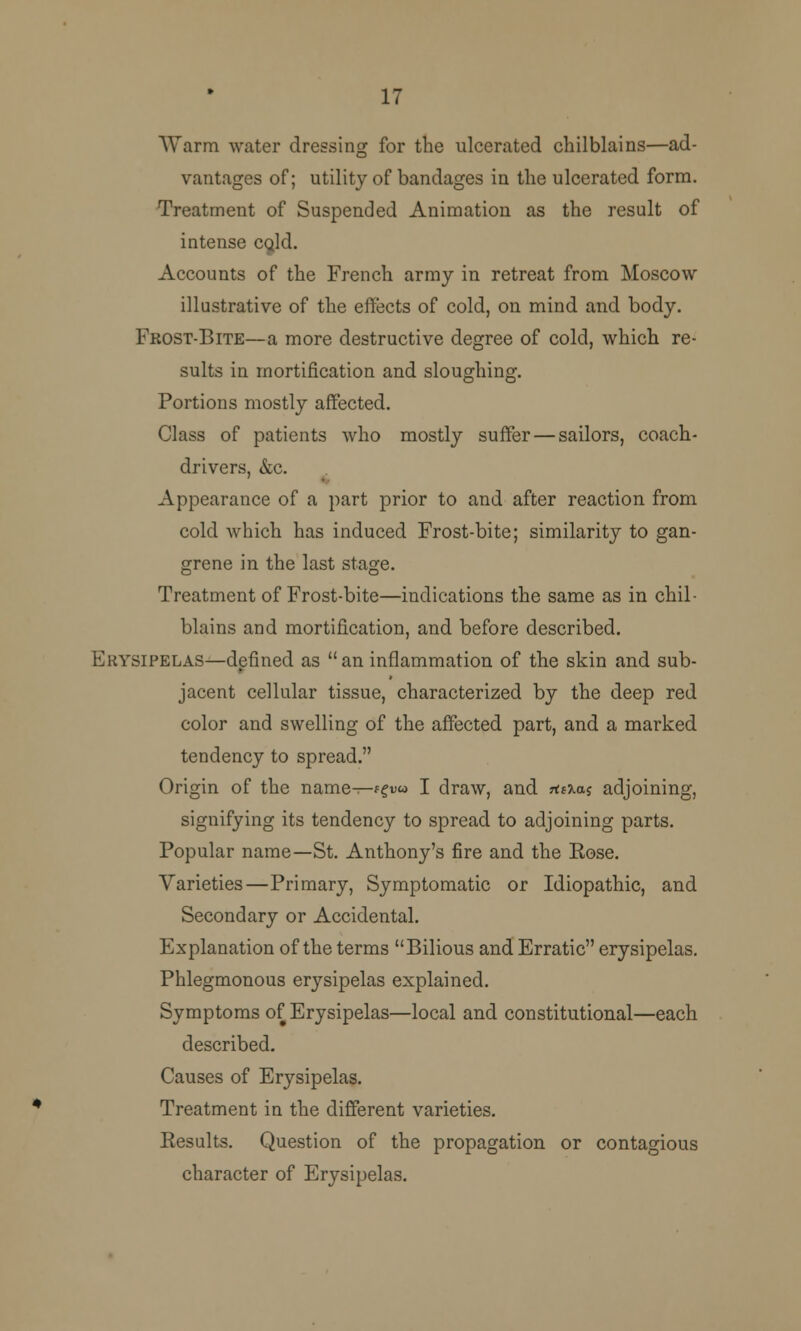 17 Warm water dressing for the ulcerated chilblains—ad- vantages of; utility of bandages in the ulcerated form. Treatment of Suspended Animation as the result of intense cold. Accounts of the French army in retreat from Moscow illustrative of the effects of cold, on mind and body. Fkost-Bite—a more destructive degree of cold, which re- sults in mortification and sloughing. Portions mostly affected. Class of patients who mostly suffer — sailors, coach- drivers, &c. Appearance of a part prior to and after reaction from cold which has induced Frost-bite; similarity to gan- grene in the last stage. Treatment of Frost-bite—indications the same as in chil- blains and mortification, and before described. Erysipelas—defined as an inflammation of the skin and sub- jacent cellular tissue, characterized by the deep red color and swelling of the affected part, and a marked tendency to spread. Origin of the name—f?Du I draw, and *aaj adjoining, signifying its tendency to spread to adjoining parts. Popular name—St. Anthony's fire and the Rose. Varieties—Primary, Symptomatic or Idiopathic, and Secondary or Accidental. Explanation of the terms Bilious and Erratic erysipelas. Phlegmonous erysipelas explained. Symptoms of Erysipelas—local and constitutional—each described. Causes of Erysipelas. Treatment in the different varieties. Eesults. Question of the propagation or contagious character of Erysipelas.