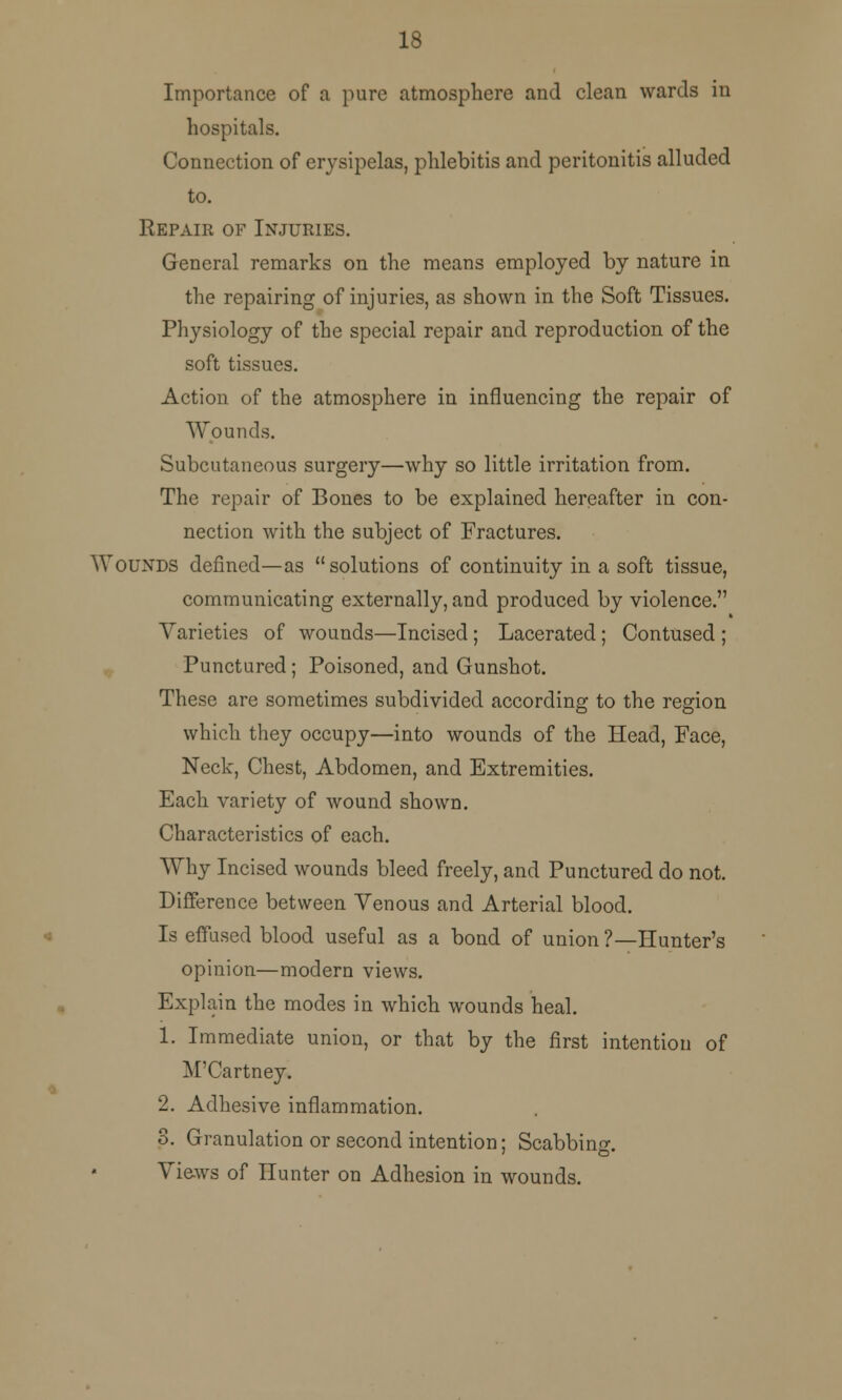 18 Importance of a pure atmosphere and clean wards in hospitals. Connection of erysipelas, phlebitis and peritonitis alluded to. Repair of Injuries. General remarks on the means employed by nature in the repairing of injuries, as shown in the Soft Tissues. Physiology of the special repair and reproduction of the soft tissues. Action of the atmosphere in influencing the repair of Wounds. Subcutaneous surgery—why so little irritation from. The repair of Bones to be explained hereafter in con- nection with the subject of Fractures. Wounds defined—as solutions of continuity in a soft tissue, communicating externally, and produced by violence. Varieties of wounds—Incised ; Lacerated; Contused ; Punctured; Poisoned, and Gunshot. These are sometimes subdivided according to the region which they occupy—into wounds of the Head, Face, Neck, Chest, Abdomen, and Extremities. Each variety of wound shown. Characteristics of each. Why Incised wounds bleed freely, and Punctured do not. Difference between Venous and Arterial blood. Is effused blood useful as a bond of union ?—Hunter's opinion—modern views. Explain the modes in which wounds heal. 1. Immediate union, or that by the first intention of M'Cartney* 2. Adhesive inflammation. 3. Granulation or second intention; Scabbing 7 ©• Views of Hunter on Adhesion in wounds.