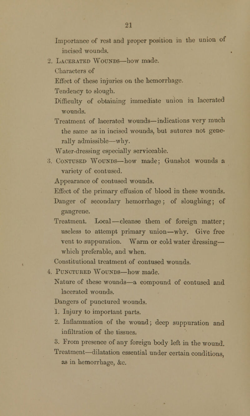 21 Importance of rest and proper position in the union of incised wounds. 2. Lacerated Wounds—how made. Characters of Effect of these injuries on the hemorrhage. Tendency to slough. Difficulty of obtaining immediate union in lacerated wounds. Treatment of lacerated wounds—indications very much the same as in incised wounds, but sutures not gene- rally admissible—why. Water-dressing especially serviceable. :\. Contused Wounds—how made; Gunshot wounds a variety of contused. Appearance of contused wounds. Effect of the primary effusion of blood in these wounds. Danger of secondary hemorrhage; of sloughing; of gangrene. Treatment. Local—cleanse them of foreign matter; useless to attempt primary union—why. Give free vent to suppuration. Warm or cold water dressing— which preferable, and when. Constitutional treatment of contused wounds. 4. Punctured Wounds—how made. Nature of these wounds—a compound of contused and lacerated wounds. Dangers of punctured wounds. 1. Injury to important parts. 2. Inflammation of the wound; deep suppuration and infiltration of the tissues. 3. From presence of any foreign body left in the wound. Treatment—dilatation essential under certain conditions as in hemorrhage, &c.