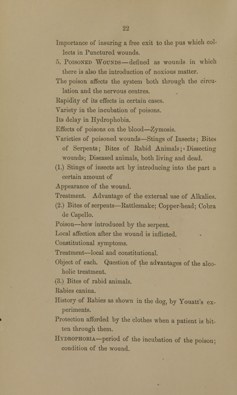 22 Importance of insuring a free exit to the pus which col- lects in Punctured wounds. 5. Poisoned Wounds—defined as wounds in which there is also the introduction of noxious matter. The poison affects the system both through the circu- lation and the nervous centres. Rapidity of its effects in certain cases. Variety in the incubation of poisons. Its delay in Hydrophobia. Effects of poisons on the blood—Zymosis. Varieties of poisoned wounds—Stings of Insects; Bites of Serpents; Bites of Rabid Animals; • Dissecting wounds; Diseased animals, both living and dead. (1.) Stings of insects act by introducing into the part a certain amount of Appearance of the wound. Treatment. Advantage of the external use of Alkalies. (2.) Bites of serpents—Rattlesnake; Copper-head; Cobra de Capello. Poison—how introduced by the serpent. Local affection after the wound is inflicted. Constitutional symptoms. Treatment—local and constitutional. Object of each. Question of the advantages of the alco- holic treatment. (3.) Bites of rabid animals. Rabies canina. History of Rabies as shown in the dog, by Youatt's ex- periments. Protection afforded by the clothes when a patient is bit- ten through them. Hydrophobia—period of the incubation of the poison; condition of the wound.