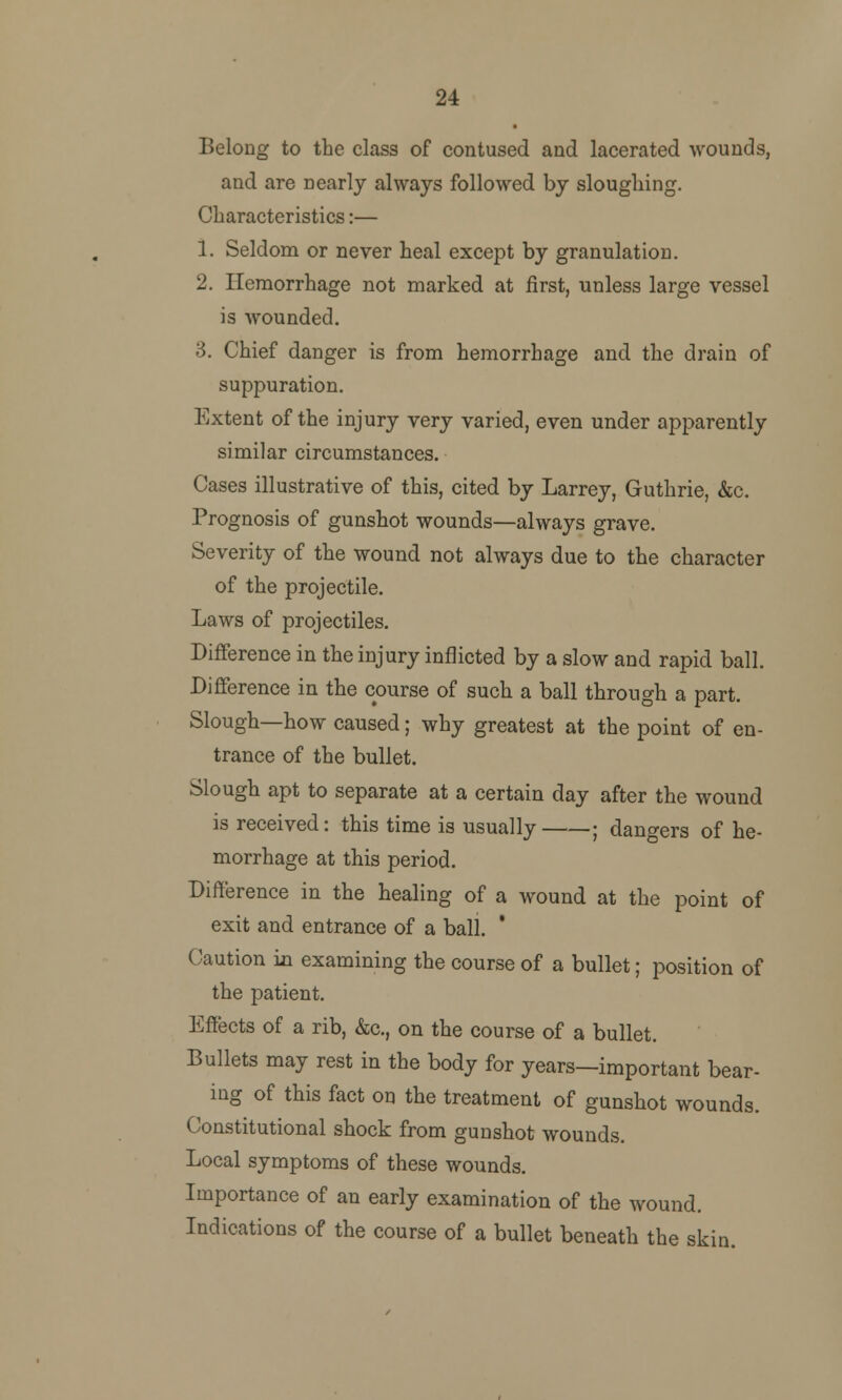 24 Belong to the class of contused and lacerated wounds, and are nearly always followed by sloughing. Characteristics:— 1. Seldom or never heal except by granulation. 2. Hemorrhage not marked at first, unless large vessel is wounded. 3. Chief danger is from hemorrhage and the drain of suppuration. Extent of the injury very varied, even under apparently similar circumstances. Cases illustrative of this, cited by Larrey, Guthrie, &c. Prognosis of gunshot wounds—always grave. Severity of the wound not always due to the character of the projectile. Laws of projectiles. Difference in the injury inflicted by a slow and rapid ball. Difference in the course of such a ball through a part. Slough—how caused; why greatest at the point of en- trance of the bullet. Slough apt to separate at a certain day after the wound is received: this time is usually ; dangers of he- morrhage at this period. Difference in the healing of a wound at the point of exit and entrance of a ball. Caution in examining the course of a bullet; position of the patient. Effects of a rib, &c, on the course of a bullet. Bullets may rest in the body for years—important bear- ing of this fact on the treatment of gunshot wounds. Constitutional shock from gunshot wounds. Local symptoms of these wounds. Importance of an early examination of the wound. Indications of the course of a bullet beneath the skin.