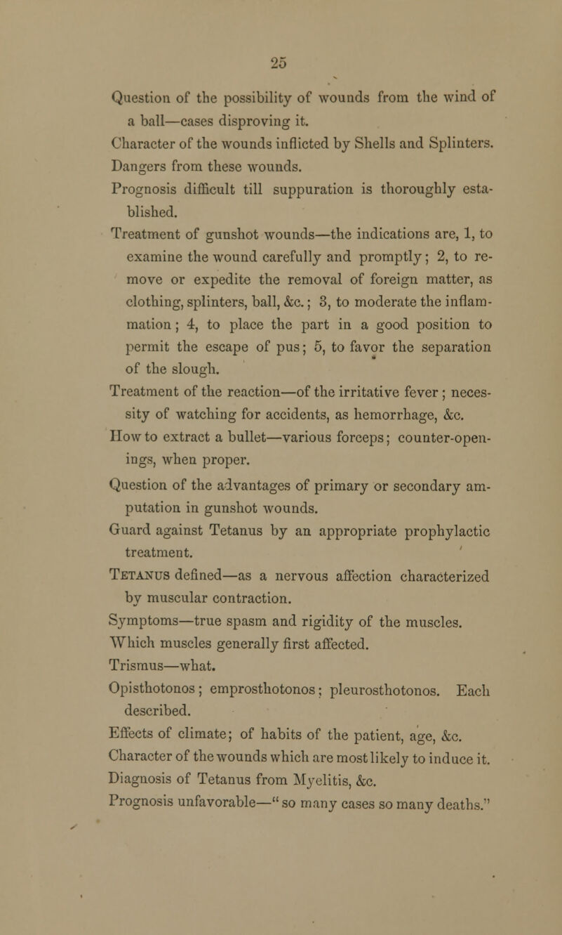 25 Question of the possibility of wounds from the wind of a ball—cases disproving it. Character of the wounds inflicted by Shells and Splinters. Dangers from these wounds. Prognosis difficult till suppuration is thoroughly esta- blished. Treatment of gunshot wounds—the indications are, 1, to examine the wound carefully and promptly; 2, to re- move or expedite the removal of foreign matter, as clothing, splinters, ball, &c.; 3, to moderate the inflam- mation ; 4, to place the part in a good position to permit the escape of pus; 5, to favor the separation of the slough. Treatment of the reaction—of the irritative fever ; neces- sity of watching for accidents, as hemorrhage, &c. How to extract a bullet—various forceps; counter-open- ings, when proper. Question of the advantages of primary or secondary am- putation in gunshot wounds. Guard against Tetanus by an appropriate prophylactic treatment. Tetanus defined—as a nervous affection characterized by muscular contraction. Symptoms—true spasm and rigidity of the muscles. Which muscles generally first affected. Trismus—what. Opisthotonos; emprosthotonos; pleurosthotonos. Each described. Effects of climate; of habits of the patient, age, &c. Character of the wounds which are most likely to induce it. Diagnosis of Tetanus from Myelitis, &c. Prognosis unfavorable— so many cases so many deaths.