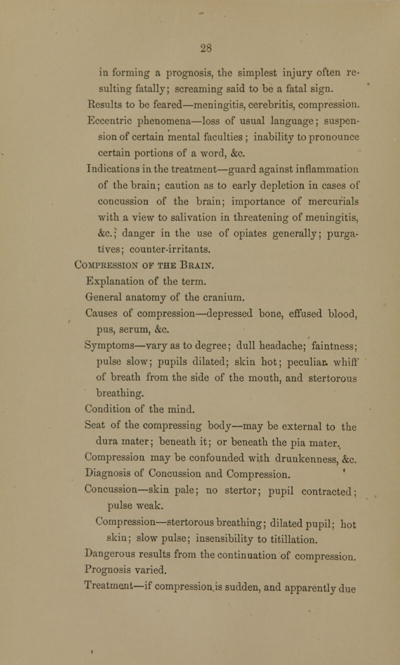 28 in forming a prognosis, the simplest injury often re- sulting fatally; screaming said to be a fatal sign. Results to be feared—meningitis, cerebritis, compression. Eccentric phenomena—loss of usual language; suspen- sion of certain mental faculties ; inability to pronounce certain portions of a word, &c. Indications in the treatment—guard against inflammation of the brain; caution as to early depletion in cases of concussion of the brain; importance of mercurials with a view to salivation in threatening of meningitis, &c.; danger in the use of opiates generally; purga- tives; counter-irritants. Compression of the Brain. Explanation of the term. General anatomy of the cranium. Causes of compression—depressed bone, effused blood, pus, serum, &c. Symptoms—vary as to degree; dull headache; faintness; pulse slow; pupils dilated; skin hot; peculiar, whirl' of breath from the side of the mouth, and stertorous breathing. Condition of the mind. Seat of the compressing body—may be external to the dura mater; beneath it; or beneath the pia mater. Compression may be confounded with drunkenness, &c. Diagnosis of Concussion and Compression. Concussion—skin pale; no stertor; pupil contracted; pulse weak. Compression—stertorous breathing; dilated pupil; hot skin; slow pulse; insensibility to titillation. Dangerous results from the continuation of compression. Prognosis varied. Treatment—if compression is sudden, and apparently due