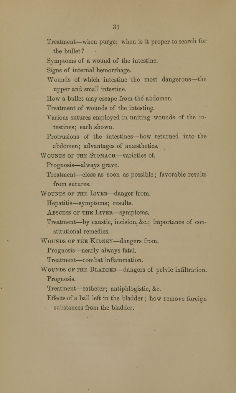 31 Treatment—when purge; when is it proper to search for the bullet ? Symptoms of a wound of the intestine. Signs of internal hemorrhage. Wounds of which intestine the most dangerous—the upper and small intestine. How a bullet may escape from the abdomen. Treatment of wouDds of the intestine. Various sutures employed in uniting wounds of the in- testines; each shown. Protrusions of the intestines—how returned into the abdomen; advantages of anesthetics. Wounds of the Stomach—varieties of. Prognosis—always grave. Treatment—close as soon as possible; favorable results from sutures. Wounds of the Liver—danger from. Hepatitis—symptoms; results. Abscess of the Liver—symptoms. Treatment—by caustic, incision, &c; importance of con- stitutional remedies. Wounds of the Kidney—dangers from. Prognosis—nearly always fatal. Treatment—combat inflammation. Wounds of the Bladder—dangers of pelvic infiltration. Prognosis. Treatment—catheter; antiphlogistic, &c. Effects of a ball left in the bladder; how remove foreign substances from the bladder.