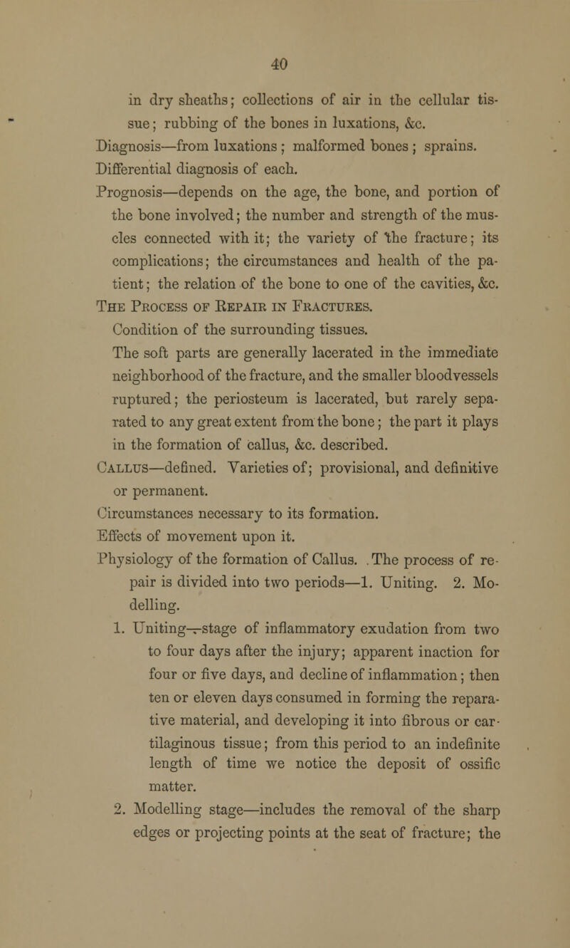 40 in dry sheaths; collections of air in the cellular tis- sue ; rubbing of the bones in luxations, &c. Diagnosis—from luxations ; malformed bones ; sprains. Differential diagnosis of each. Prognosis—depends on the age, the bone, and portion of the bone involved; the number and strength of the mus- cles connected with it; the variety of \he fracture; its complications; the circumstances and health of the pa- tient ; the relation of the bone to one of the cavities, &c. The Process of Repair in Fractures. Condition of the surrounding tissues. The soft parts are generally lacerated in the immediate neighborhood of the fracture, and the smaller bloodvessels ruptured; the periosteum is lacerated, but rarely sepa- rated to any great extent from the bone; the part it plays in the formation of callus, &c. described. Callus—defined. Varieties of; provisional, and definitive or permanent. Circumstances necessary to its formation. Effects of movement upon it. Physiology of the formation of Callus. .The process of re- pair is divided into two periods—1. Uniting. 2. Mo- delling. 1. Uniting—stage of inflammatory exudation from two to four days after the injury; apparent inaction for four or five days, and decline of inflammation; then ten or eleven days consumed in forming the repara- tive material, and developing it into fibrous or car- tilaginous tissue; from this period to an indefinite length of time we notice the deposit of ossific matter. 2. Modelling stage—includes the removal of the sharp edges or projecting points at the seat of fracture; the