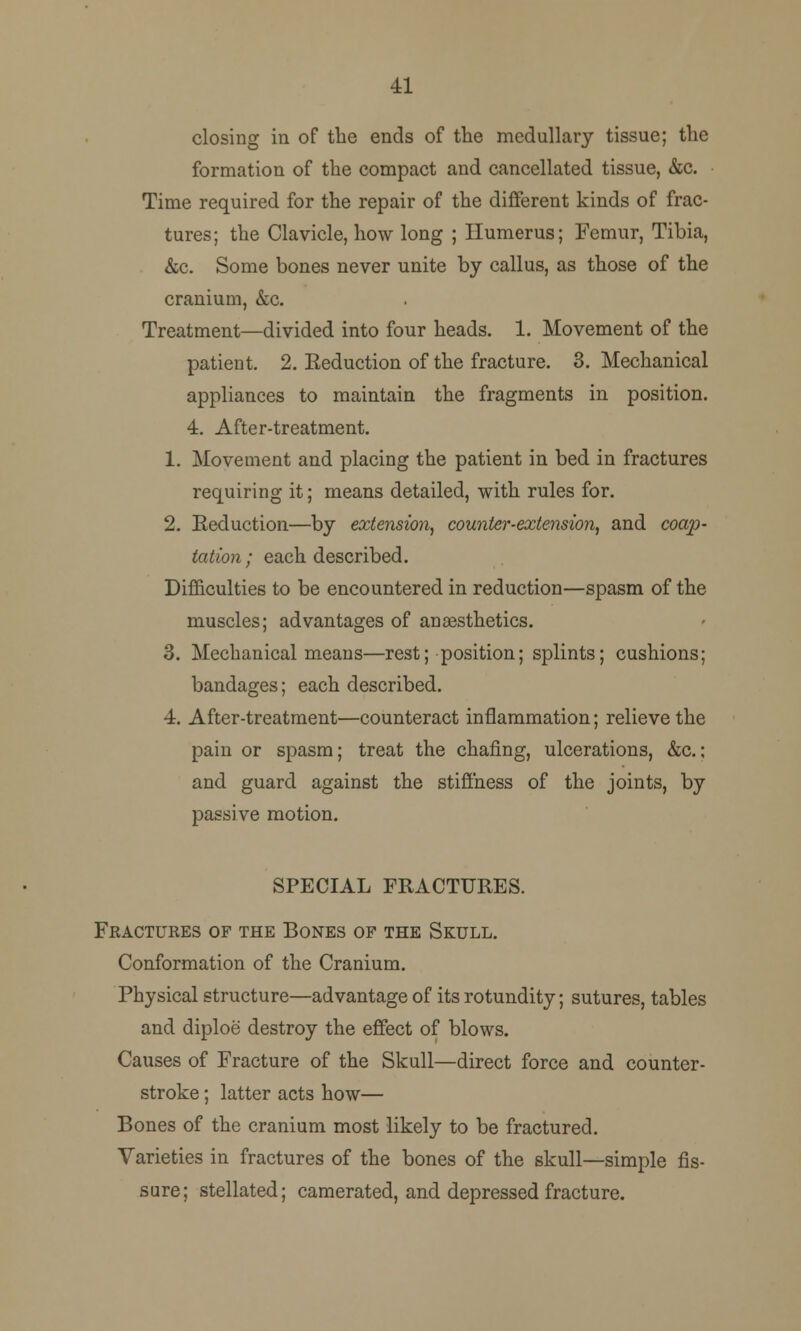 41 closing in of the ends of the medullary tissue; the formation of the compact and cancellated tissue, &c. Time required for the repair of the different kinds of frac- tures; the Clavicle, how long ; Humerus; Femur, Tibia, &c. Some bones never unite by callus, as those of the cranium, &c. Treatment—divided into four heads. 1. Movement of the patient. 2. Eeduction of the fracture. 3. Mechanical appliances to maintain the fragments in position. 4. After-treatment. 1. Movement and placing the patient in bed in fractures requiring it; means detailed, with rules for. 2. Reduction—by extension, counter-extension, and coap- tation; each described. Difficulties to be encountered in reduction—spasm of the muscles; advantages of anaesthetics. 3. Mechanical means—rest; position; splints; cushions; bandages; each described. 4. After-treatment—counteract inflammation; relieve the pain or spasm; treat the chafing, ulcerations, &c.: and guard against the stiffness of the joints, by passive motion. SPECIAL FRACTURES. Fractures of the Bones of the Skull. Conformation of the Cranium. Physical structure—advantage of its rotundity; sutures, tables and diploe destroy the effect of blows. Causes of Fracture of the Skull—direct force and counter- stroke ; latter acts how— Bones of the cranium most likely to be fractured. Varieties in fractures of the bones of the skull—simple fis- sure; stellated; camerated, and depressed fracture.