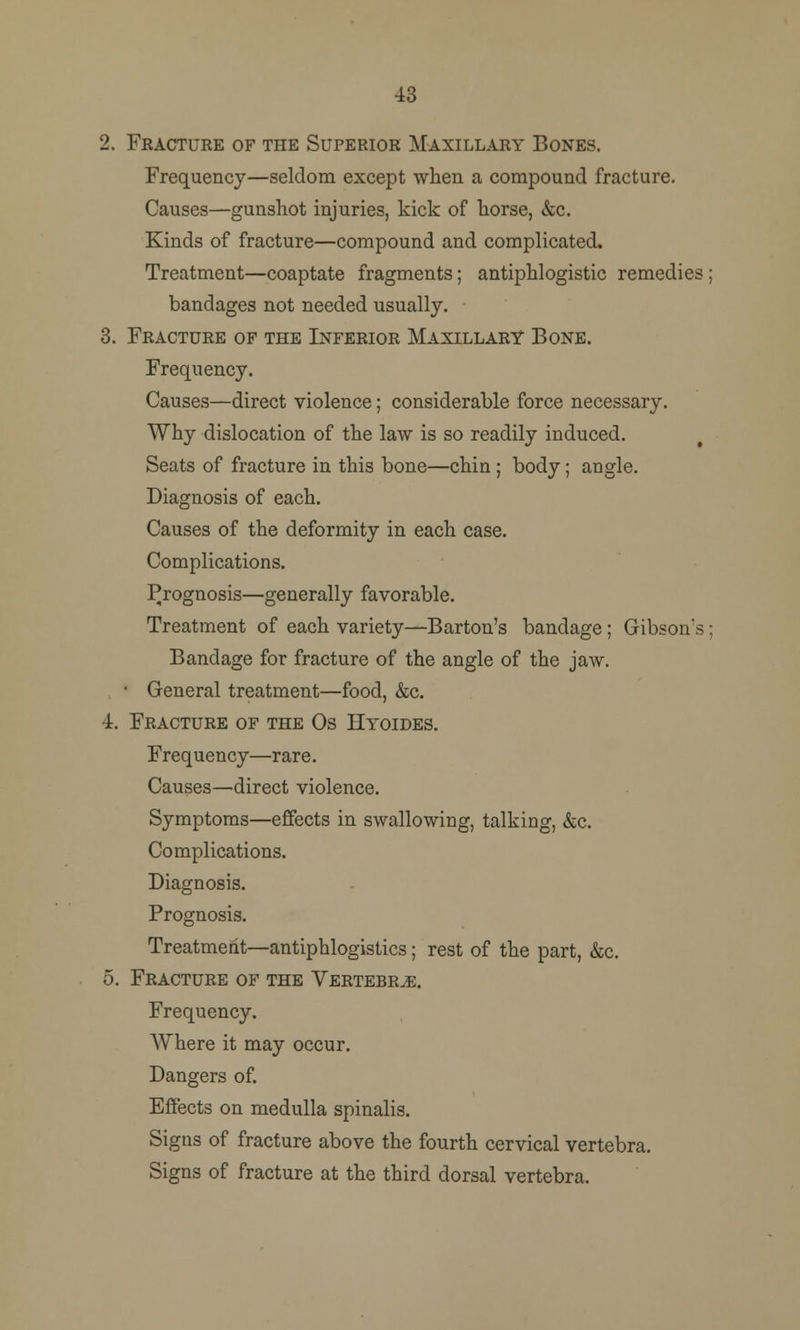 43 2. Fracture of the Superior Maxillary Bones. Frequency—seldom except when a compound fracture. Causes—gunshot injuries, kick of horse, &c. Kinds of fracture—compound and complicated. Treatment—coaptate fragments; antiphlogistic remedies; bandages not needed usually. 3. Fracture of the Inferior Maxillary Bone. Frequency. Causes—direct violence; considerable force necessary. Why dislocation of the law is so readily induced. Seats of fracture in this bone—chin ; body; angle. Diagnosis of each. Causes of the deformity in each case. Complications. Prognosis—generally favorable. Treatment of each variety—Barton's bandage; Gibson's; Bandage for fracture of the angle of the jaw. • General treatment—food, &c. 4. Fracture of the Os Hyoides. Frequency—rare. Causes—direct violence. Symptoms—effects in swallowing, talking, &c. Complications. Diagnosis. Prognosis. Treatment—antiphlogistics; rest of the part, &c. 5. Fracture of the Vertebra. Frequency. Where it may occur. Dangers of. Effects on medulla spinalis. Signs of fracture above the fourth cervical vertebra. Signs of fracture at the third dorsal vertebra.