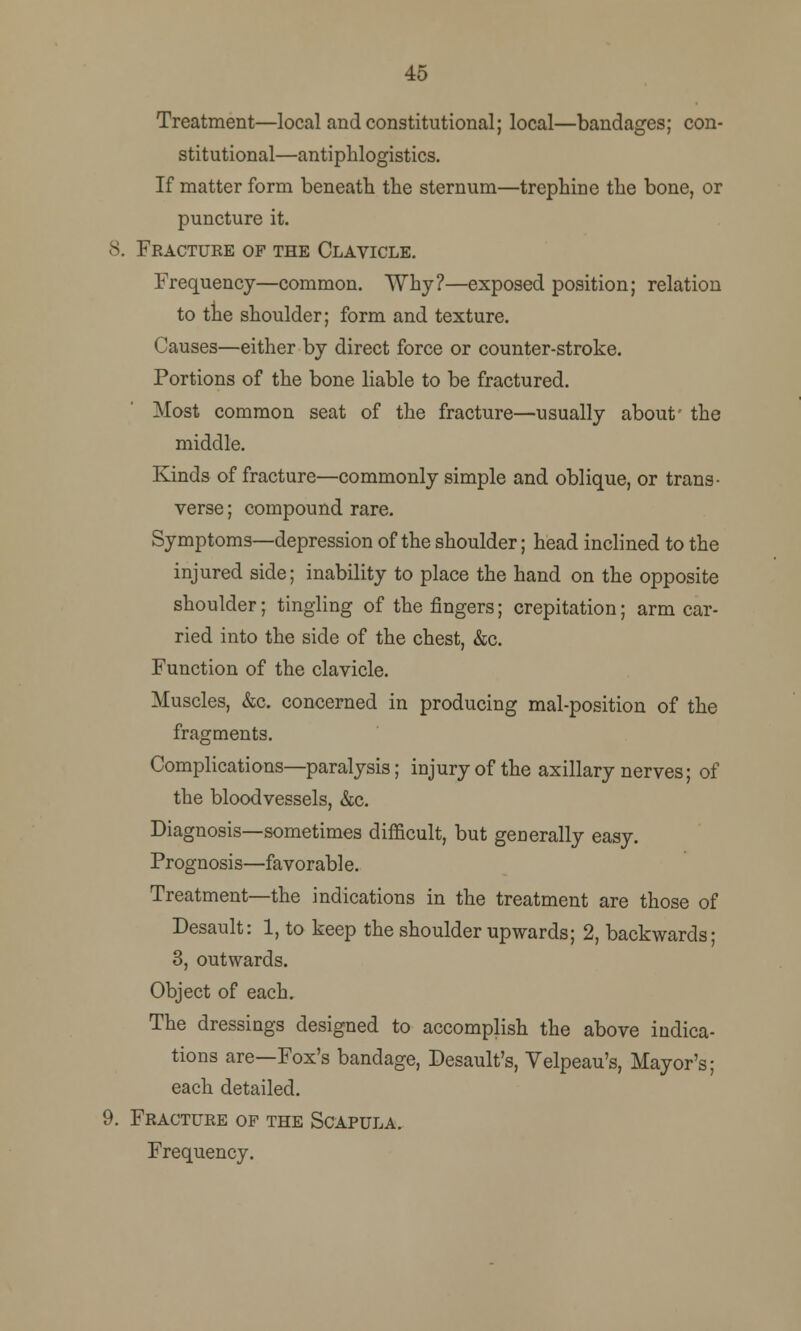 45 Treatment—local and constitutional; local—bandages; con- stitutional—antiplilogistics. If matter form beneath the sternum—trephine the bone, or puncture it. 8. Fracture of the Clavicle. Frequency—common. Why?—exposed position; relation to the shoulder; form and texture. Causes—either by direct force or counter-stroke. Portions of the bone liable to be fractured. Most common seat of the fracture—usually about' the middle. Kinds of fracture—commonly simple and oblique, or trans- verse ; compound rare. Symptoms—depression of the shoulder; head inclined to the injured side; inability to place the hand on the opposite shoulder; tingling of the fingers; crepitation; arm car- ried into the side of the chest, &c. Function of the clavicle. Muscles, &c. concerned in producing mal-position of the fragments. Complications—paralysis; injury of the axillary nerves; of the bloodvessels, &c. Diagnosis—sometimes difficult, but generally easy. Prognosis—favorable. Treatment—the indications in the treatment are those of Desault: 1, to keep the shoulder upwards; 2, backwards; 3, outwards. Object of each. The dressings designed to accomplish the above indica- tions are—Fox's bandage, Desault's, Velpeau's, Mayor's; each detailed. 9. Fracture of the Scapula. Frequency.