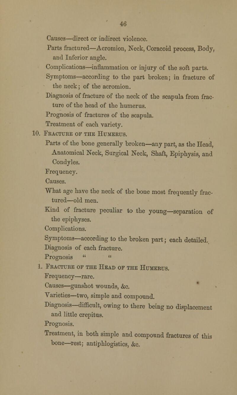 46 Causes—direct or indirect violence. Parts fractured—Acromion, Neck, Coracoid process, Body, and Inferior angle. Complications—inflammation or injury of the soft parts. Symptoms—according to the part broken; in fracture of the neck; of the acromion. Diagnosis of fracture of the neck of the scapula from frac- ture of the head of the humerus. Prognosis of fractures of the scapula. Treatment of each variety. 10. Fracture of the Humerus. Parts of the bone generally broken—any part, as the Head, Anatomical Neck, Surgical Neck, Shaft, Epiphysis, and Condyles. Frequency. Causes. What age have the neck of the bone most frequently frac- tured—old men. Kind of fracture peculiar to the young—separation of the epiphyses. Complications. Symptoms—according to the broken part; each detailed., Diagnosis of each fracture. Prognosis   1. Fracture of the Head of the Humerus. Frequency—rare. Causes—gunshot wounds, &c. Varieties—two, simple and compound. Diagnosis—difficult, owing to there being no displacement and little crepitus. Prognosis. Treatment, in both simple and compound fractures of this bone—rest; antiphlogistics, &c.