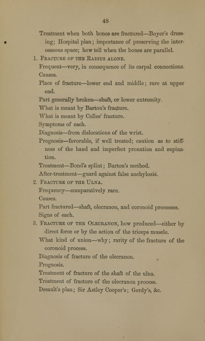 48 Treatment when both bones are fractured—Boyer's dress- ing; Hospital plan; importance of preserving the inter- osseous space; how tell when the bones are parallel. 1. Fracture of the Eadius alone. Frequent—very, in consequence of its carpal connections. Causes. Place of fracture—lower end and middle; rare at upper end. Part generally broken—shaft, or lower extremity. What is meant by Barton's fracture. What is meant by Colles' fracture. Symptoms of each. Diagnosis—from dislocations of the wrist. Prognosis—favorable, if well treated; caution as to stiff- ness of the hand and imperfect pronation and supina- tion. Treatment—Bond's splint; Barton's method. After-treatment—guard against false anchylosis. 2. Fracture of the Ulna. Frequency—comparatively rare. Causes. Part fractured—shaft, olecranon, and coronoid processes. Signs of each. 3. Fracture of the Olecranon, how produced—either by direct force or by the action of the triceps musele. What kind of union—why; rarity of the fracture of the coronoid process. Diagnosis of fracture of the olecranon. Prognosis. Treatment of fracture of the shaft of the ulna. Treatment of fracture of the olecranon process. Desault's plan; Sir Astley Cooper's; Gerdy's, &c.