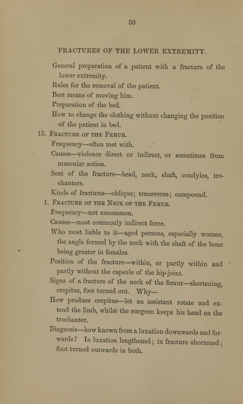 50 FRACTURES OF THE LOWER EXTREMITY. General preparation of a patient with a fracture of the lower extremity. Rules for the removal of the patient. Best means of moving him. Preparation of the bed. How to change the clothing without changing the position of the patient in bed. 15. Fracture of the Femur. Frequency—often met with. Causes—violence direct or indirect, or sometimes from muscular action. Seat of the fracture—head, neck, shaft, condyles, tro- chanters. Kinds of fractures—oblique; transverse; compound. 1. Fracture of the Neck of the Femur. Frequency—not uncommon. Causes—most commonly indirect force. Who most liable to it—aged persons, especially women, the angle formed by the neck with the shaft of the bone being greater in females. Position of the fracture—within, or partly within and partly without the capsule of the hip-joint. Signs of a fracture of the neck of the femur—shortening, crepitus, foot turned out. Why How produce crepitus—let an assistant rotate and ex- tend the limb, whilst the surgeon keeps his hand on the trochanter. Diagnosis—how known from a luxation downwards and for- wards ? In luxation lengthened; in fracture shortened; foot turned outwards in both.