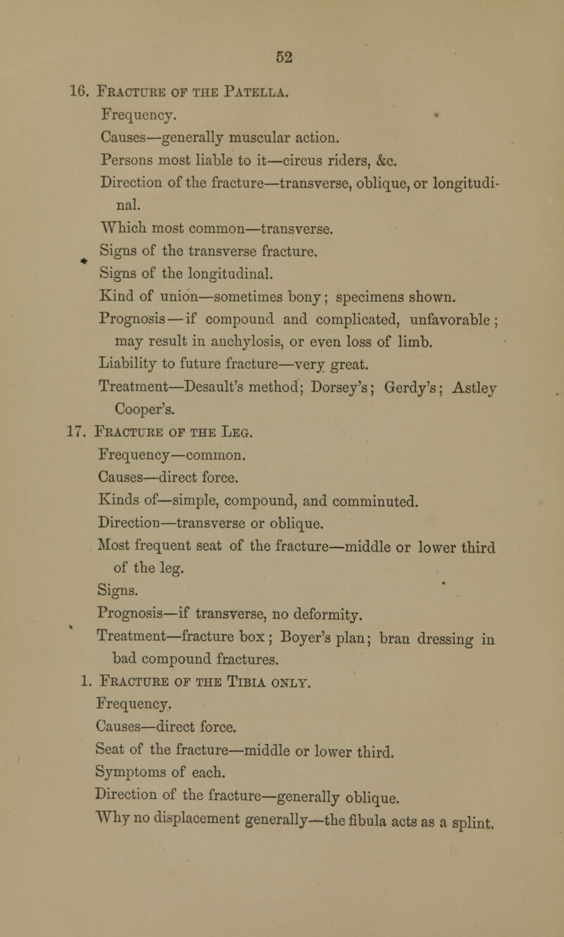 52 16. Fracture of the Patella. Frequency. Causes—generally muscular action. Persons most liable to it—circus riders, &c. Direction of the fracture—transverse, oblique, or longitudi- nal. Which most common—transverse. Signs of the transverse fracture. Signs of the longitudinal. Kind of union—sometimes bony; specimens shown. Prognosis — if compound and complicated, unfavorable ; may result in anclrylosis, or even loss of limb. Liability to future fracture—very great. Treatment—Desault's method; Dorsey's; Gerdy's; Astley Cooper's. 17. Fracture of the Leg. Frequency—common. Causes—direct force. Kinds of—simple, compound, and comminuted. Direction—transverse or oblique. Most frequent seat of the fracture—middle or lower third of the leg. Signs. Prognosis—if transverse, no deformity. Treatment—fracture box ; Boyer's plan; bran dressing in bad compound fractures. 1. Fracture of the Tibia only. Frequency. Causes—direct force. Seat of the fracture—middle or lower third. Symptoms of each. Direction of the fracture—generally oblique. Why no displacement generally—the fibula acts as a splint.