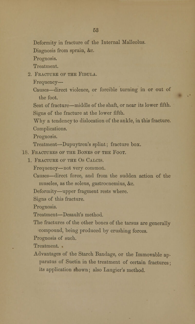 53 Deformity in fracture of the Internal Malleolus. Diagnosis from sprain, &c. Prognosis. Treatment. 2. Fracture of the Fibula. Frequency— Causes—direct violence, or forcible turning in or out of the foot. Seat of fracture—middle of the shaft, or near its lower fifth. Signs of the fracture at the lower fifth. Why a tendency to dislocation of the ankle, in this fracture. Complications. Prognosis. Treatment—Dupuytrcn's splint; fracture box. 18. Fractures of the Bones of the Foot. 1. Fracture of the Os Calcis. Frequency—not very common. Causes—direct force, and from the sudden action of the muscles, as the soleus, gastrocnemius, &c. Deformity—upper fragment rests where. Signs of this fracture. Prognosis. Treatment—Desault's method. The fractures of the other bones of the tarsus are generally compound, being produced by crushing forces. Prognosis of such. Treatment. . Advantages of the Starch Bandage, or the Immovable ap- paratus of Suetin in the treatment of certain fractures; its application shown; also Laugier's method.