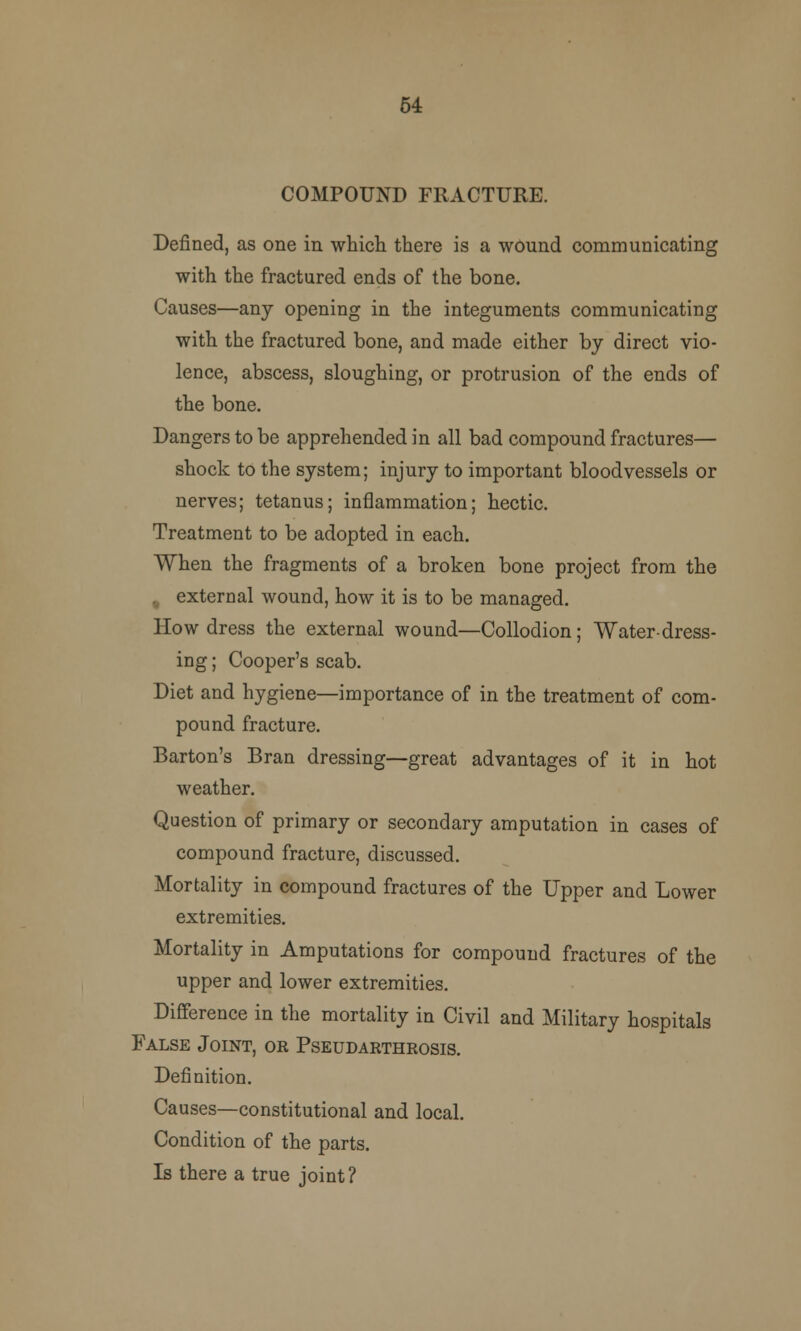 54 COMPOUND FRACTURE. Defined, as one in which there is a wound communicating with the fractured ends of the bone. Causes—any opening in the integuments communicating with the fractured bone, and made either by direct vio- lence, abscess, sloughing, or protrusion of the ends of the bone. Dangers to be apprehended in all bad compound fractures— shock to the system; injury to important bloodvessels or nerves; tetanus; inflammation; hectic. Treatment to be adopted in each. When the fragments of a broken bone project from the . external wound, how it is to be managed. How dress the external wound—Collodion; Water-dress- ing ; Cooper's scab. Diet and hygiene—importance of in the treatment of com- pound fracture. Barton's Bran dressing—great advantages of it in hot weather. Question of primary or secondary amputation in cases of compound fracture, discussed. Mortality in compound fractures of the Upper and Lower extremities. Mortality in Amputations for compound fractures of the upper and lower extremities. Difference in the mortality in Civil and Military hospitals False Joint, or Pseudarthrosis. Definition. Causes—constitutional and local. Condition of the parts. Is there a true joint?