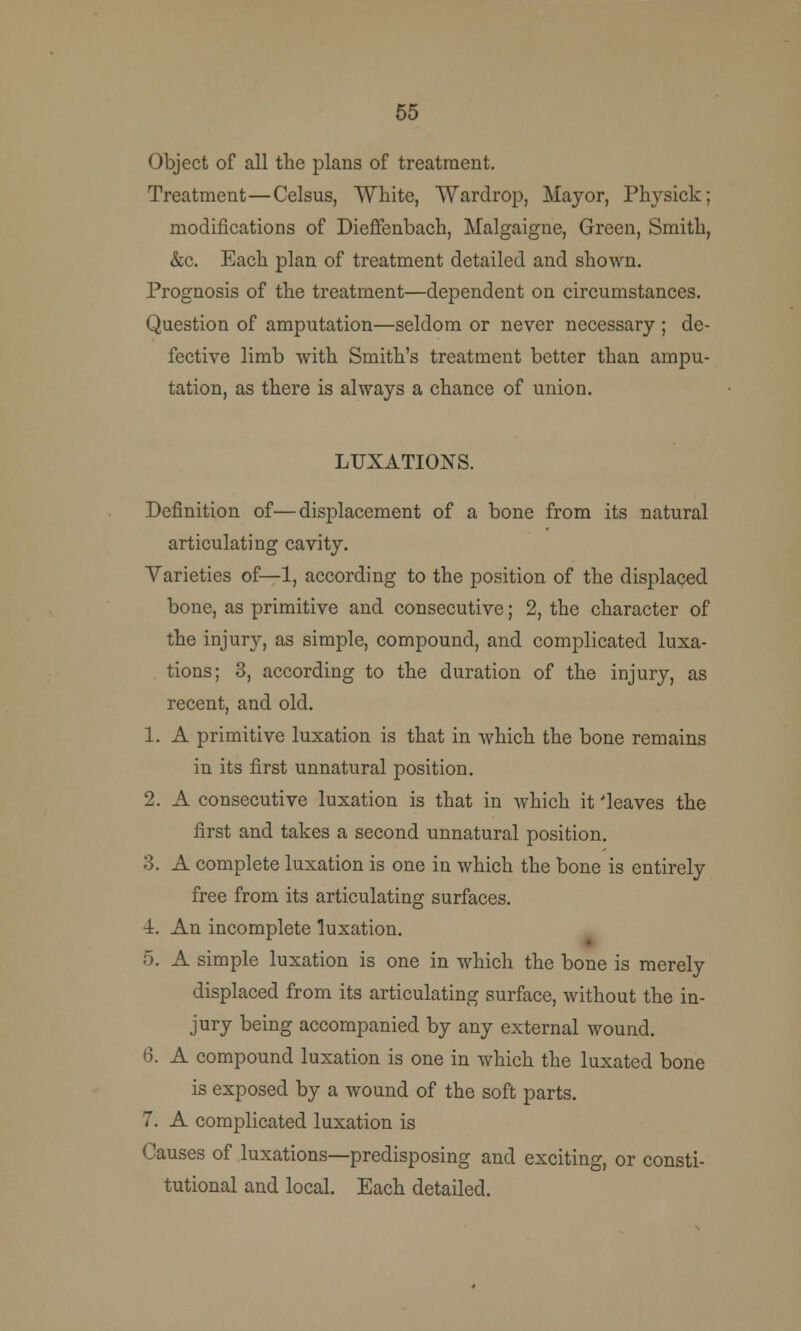 55 Object of all the plans of treatment. Treatment—Celsus, White, Wardrop, Mayor, Physick; modifications of Dieffenbach, Malgaigne, Green, Smith, &c. Each plan of treatment detailed and shown. Prognosis of the treatment—dependent on circumstances. Question of amputation—seldom or never necessary ; de- fective limb with Smith's treatment better than ampu- tation, as there is always a chance of union. LUXATIONS. Definition of—displacement of a bone from its natural articulating cavity. Varieties of—1, according to the position of the displaced bone, as primitive and consecutive; 2, the character of the injury, as simple, compound, and complicated luxa- tions; 3, according to the duration of the injury, as recent, and old. 1. A primitive luxation is that in which the bone remains in its first unnatural position. 2. A consecutive luxation is that in which it 'leaves the first and takes a second unnatural position. 3. A complete luxation is one in which the bone is entirely free from its articulating surfaces. ■A. An incomplete luxation. 5. A simple luxation is one in which the bone is merely displaced from its articulating surface, without the in- jury being accompanied by any external wound. 6. A compound luxation is one in which the luxated bone is exposed by a wound of the soft parts. 7. A complicated luxation is Causes of luxations—predisposing and exciting, or consti- tutional and local. Each detailed.