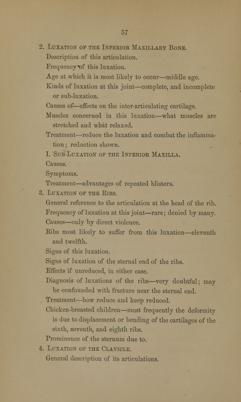 57 Luxation of the Inferior Maxillary Bone. Description of this articulation. Frequeucy\)f this luxation. Age at which it is most likely to occur—middle age. Kinds of luxation at this joint—complete, and incomplete or sub-luxation. Causes of—effects on the inter-articulating cartilage. Muscles concerned in this luxation—what muscles are stretched and what relaxed. Treatment—reduce the luxation and combat the inflamma- tion ; reduction shown. I. Sub-Luxation of the Inferior Maxilla. Causes. Symptoms. Treatment—advantages of repeated blisters. Luxation of the Eibs. General reference to the articulation at the head of the rib. Frequency of luxation at this joint—rare; denied by many. Causes—only by direct violence. Ribs most likely to suffer from this luxation—eleventh and twelfth. Signs of this luxation. Signs of luxation of the sternal end of the ribs. Effects if unreduced, in either case. Diagnosis of luxations of the ribs—very doubtful; may be confounded with fracture near the sternal end. Treatment—how reduce and keep reduced. Chicken-breasted children—most frequently the deformity is due to displacement or bending of the cartilages of the sixth, seventh, and eighth ribs. Prominence of the sternum due to. Luxation of the Clavicle. General description of its articulations.