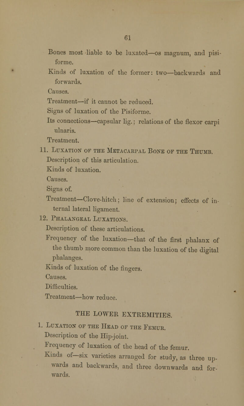 61 Bones most liable to be luxated—os magnum, and pisi- forme. Kinds of luxation of the former: two—backwards and forwards. Causes. Treatment—if it cannot be reduced. Signs of luxation of the Pisiforme. Its connections—capsular Ijg.; relations of the flexor carpi ulnaris. Treatment. 11. Luxation of the Metacarpal Bone of the Thumb. Description of this articulation. Kinds of luxation. Causes. Signs of. Treatment—Clove-hitch; line of extension; effects of in- ternal lateral ligament. 12. Phalangeal Luxations. Description of these articulations. Frequency of the luxation—that of the first phalanx of the thumb more common than the luxation of the digital phalanges. Kinds of luxation of the fingers. Causes. Difficulties. Treatment—how reduce. THE LOWER EXTREMITIES. 1. Luxation of the Head of the Femur. Description of the Hip-joint, Frequency of luxation of the head of the femur. Kinds of—six varieties arranged for study, as three up- wards and backwards, and three downwards and for- wards.