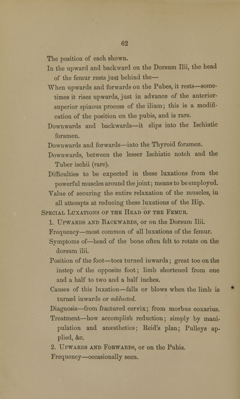 62 The position of each shown. In the upward and backward on the Dorsum Ilii, the head of the femur rests just behind the— When upwards and forwards on the Pubes, it rests—some- times it rises upwards, just in advance of the anterior- superior spinous process of the ilium; this is a modifi- cation of the position on the pubis, and is rare. Downwards and backwards—it slips into the Ischiatic foramen. Downwards and forwards—into the Thyroid foramen. Downwards, between the lesser Ischiatic notch and the Tuber ischii (rare). Difficulties to be expected in these luxations from the powerful muscles around the joint; means to be employed. Value of securing the entire relaxation of the muscles, in all attempts at reducing these luxations of the Hip. Special Luxations of the Head of the Femur. 1. Upwards and Backwards, or on the Dorsum Ilii. Frequency—most common of all luxations of the femur. Symptoms of—head of the bone often felt to rotate on the dorsum ilii. Position of the foot—toes turned inwards; great toe on the instep of the opposite foot; limb shortened from one and a half to two and a half inches. Causes of this luxation—falls or blows when the limb is turned inwards or adducted. Diagnosis—from fractured cervix; from morbus coxarius. Treatment—how accomplish reduction; simply by mani- pulation and anaesthetics; Keid's plan; Pulleys ap- plied, &c. 2. Upwards and Forwards, or on the Pubis. Frequency—occasionally seen.