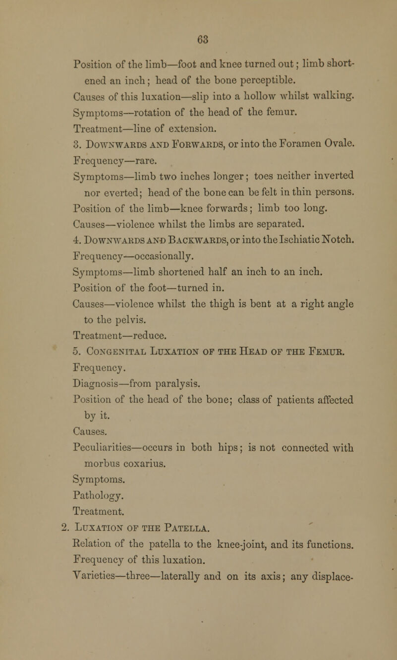 63 Position of the limb—foot and knee turned out; limb short- ened an inch; head of the bone perceptible. Causes of this luxation—slip into a hollow whilst walking. Symptoms—rotation of the head of the femur. Treatment—line of extension. 3. Downwards and Forwards, or into the Foramen Ovale. Frequency—rare. Symptoms—limb two inches longer; toes neither inverted nor everted; head of the bone can be felt in thin persons. Position of the limb—knee forwards; limb too long. Causes—violence whilst the limbs are separated. 4. Downwards and Backwards, or into the Ischiatic Notch. Frequency—occasionally. Symptoms—limb shortened half an inch to an inch. Position of the foot—turned in. Causes—violence whilst the thigh is bent at a right angle to the pelvis. Treatment—reduce. 5. Congenital Luxation of the Head of the Femur. Frequency. Diagnosis—from paralysis. Position of the head of the bone; class of patients affected by it. Causes. Peculiarities—occurs in both hips; is not connected with morbus coxarius. Symptoms. Pathology. Treatment. 2. Luxation of the Patella. Eelation of the patella to the knee-joint, and its functions. Frequency of this luxation. Varieties—three—laterally and on its axis; any displace-