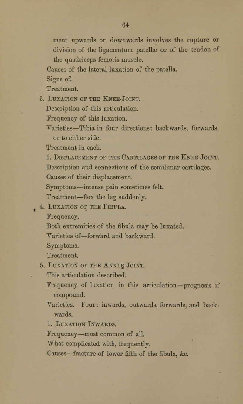 64 ment upwards or downwards involves the rupture or division of the ligamentum patella) or of the tendon of the quadriceps femoris muscle. Causes of the lateral luxation of the patella. Signs of. Treatment. Luxation of the Knee-Joint. Description of this articulation. Frequency of this luxation. Varieties—Tibia in four directions: backwards, forwards, or to either side. Treatment in each. 1. Displacement of the Caktilages of the Knee-Joint. Description and connections of the semilunar cartilages. Causes of their displacement. Symptoms—intense pain sometimes felt. Treatment—flex the leg suddenly. Luxation of the Fibula. Frequency. Both extremities of the fibula may be luxated. Varieties of—forward and backward. Symptoms. Treatment. Luxation of the Ankle, Joint. This articulation described. Frequency of luxation in this articulation—prognosis if compound. Varieties. Four: inwards, outwards, forwards, and back- wards. 1. Luxation Inwards. Frequency—most common of all. What complicated with, frequently. Causes—fracture of lower fifth of the fibula, &c.