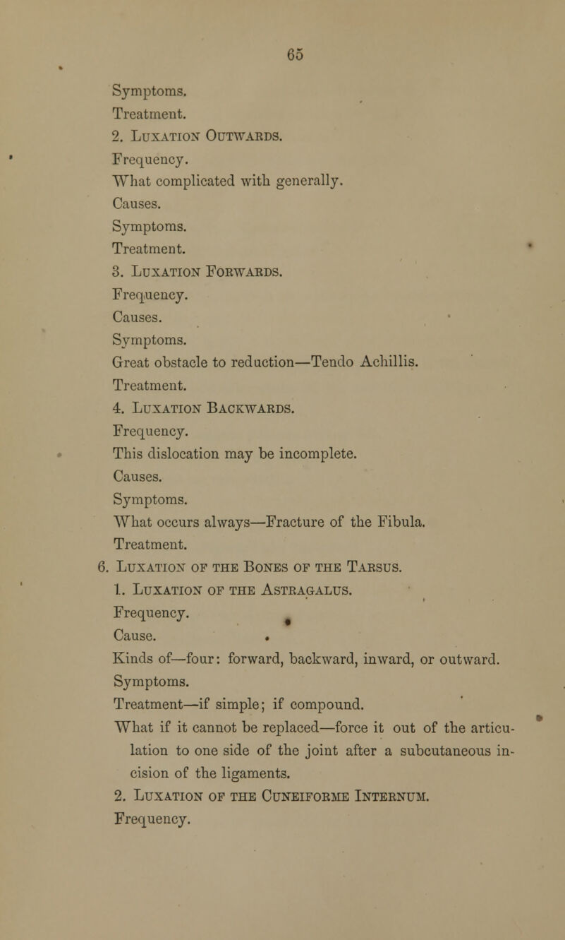 65 Symptoms. Treatment. 2. Luxation Outwards. Frequency. What complicated with generally. Causes. Symptoms. Treatment. 8. Luxation Forwards. Frequency. Causes. Symptoms. Great obstacle to reduction—Tendo Achillis. Treatment. 4. Luxation Backwards. Frequency. This dislocation may be incomplete. Causes. Symptoms. What occurs always—Fracture of the Fibula. Treatment. 6. Luxation of the Bones of the Tarsus. 1. Luxation of the Astragalus. Frequency. Cause. • Kinds of—four: forward, backward, inward, or outward. Symptoms. Treatment—if simple; if compound. What if it cannot be replaced—force it out of the articu- lation to one side of the joint after a subcutaneous in- cision of the ligaments. 2. Luxation of the Cuneiforme Internum. Frequency.