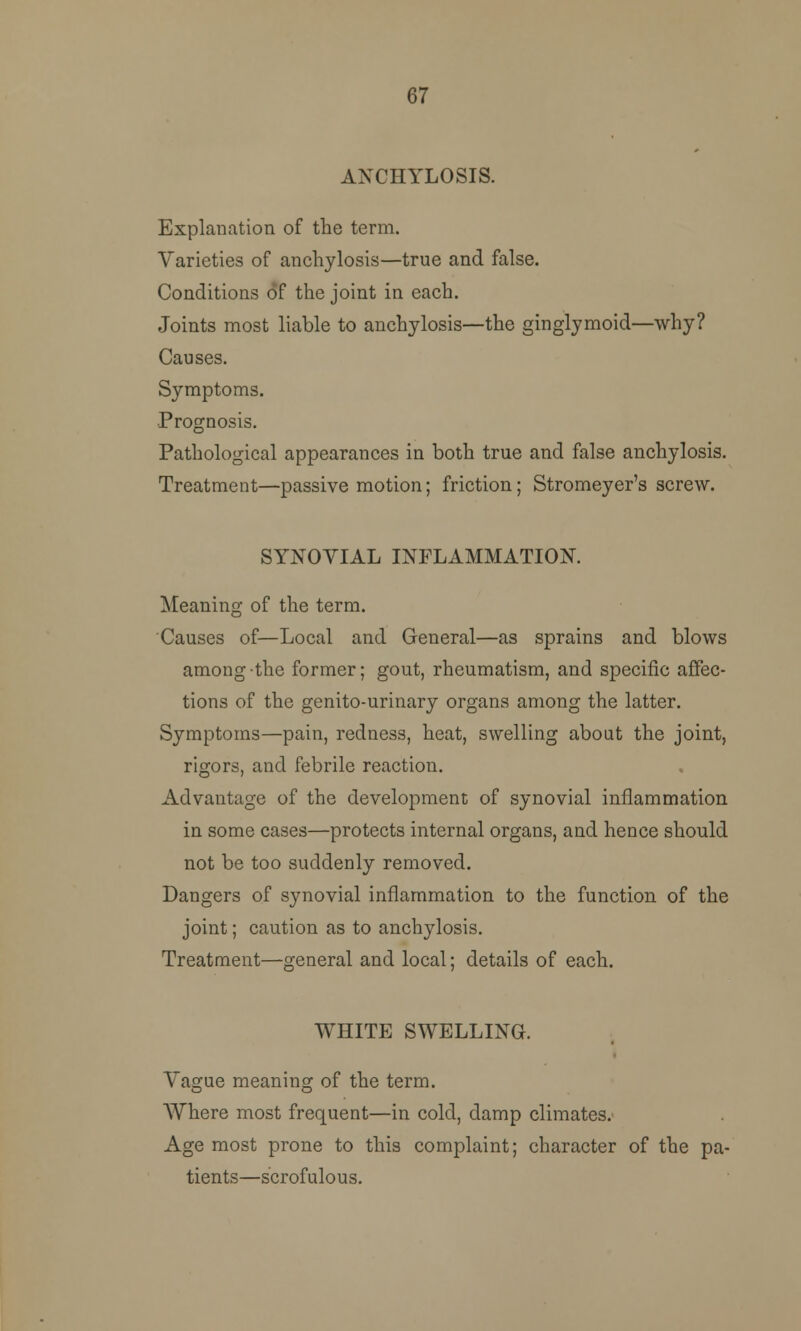 67 ANCHYLOSIS. Explanation of the term. Varieties of anchylosis—true and false. Conditions of the joint in each. Joints most liable to anchylosis—the ginglymoid—why? Causes. Symptoms. Prognosis. Pathological appearances in both true and false anchylosis. Treatment—passive motion; friction; Stromeyer's screw. SYNOVIAL INFLAMMATION. Meaning of the term. Causes of—Local and General—as sprains and blows among the former; gout, rheumatism, and specific affec- tions of the genito-urinary organs among the latter. Symptoms—pain, redness, heat, swelling about the joint, rigors, and febrile reaction. Advantage of the development of synovial inflammation in some cases—protects internal organs, and hence should not be too suddenly removed. Dangers of synovial inflammation to the function of the joint; caution as to anchylosis. Treatment—general and local; details of each. WHITE SWELLING. Vague meaning of the term. Where most frequent—in cold, damp climates. Age most prone to this complaint; character of the pa- tients—scrofulous.