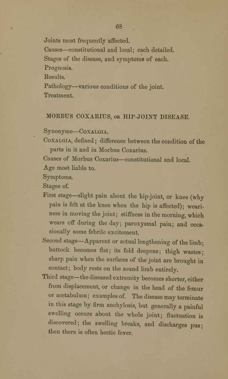 68 Joints most frequently affected. Causes—constitutional and local; each detailed. Stages of the disease, and symptoms of each. Prognosis. Results. Pathology—various conditions of the joint. Treatment. MORBUS COXARIUS, or HIP-JOINT DISEASE. Synonyme—Coxalgia. Coxalgia, defined; difference between the condition of the parts in it and in Morbus Coxarius. Causes of Morbus Coxarius—constitutional and local. Age most liable to. Symptoms. Stages of. First stage—slight pain about the hip-joint, or knee (why pain is felt at the knee when the hip is affected); weari- ness in moving the joint; stiffness in the morning, which wears off during the day; paroxysmal pain; and occa- sionally some febrile excitement. Second stage—Apparent or actual lengthening of the limb; buttock becomes flat; its fold deepens; thigh wastes- sharp pain when the surfaces of the joint are brought in contact; body rests on the sound limb entirely. Third stage—the diseased extremity becomes shorter, either from displacement, or change in the head of the femur or acetabulum; examples of. The disease may terminate in this stage by firm anchylosis, but generally a painful swelling occurs about the whole joint; fluctuation is discovered; the swelling breaks, and discharges pus; then there is often hectic fever.