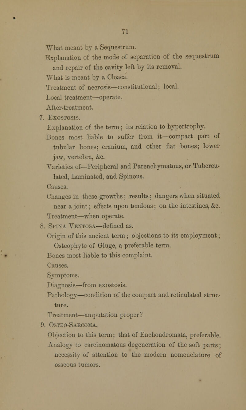 71 What meant by a Sequestrum. Explanation of the mode of separation of the sequestrum and repair of the cavity left by its removal. What is meant by a Cloaca. Treatment of necrosis—constitutional; local. Local treatment—operate. After-treatment. 7. Exostosis. Explanation of the term; its relation to hypertrophy. Bones most liable to sufler from it—compact part of tubular bones; cranium, and other flat bones; lower jaw, vertebra, &c. Varieties of—Peripheral and Parenchymatous, or Tubercu- lated, Laminated, and Spinous. Causes. Changes in these growths; results; dangers when situated near a joint; effects upon tendons; on the intestines, &c. Treatment—when operate. 8. Spina Ventosa—denned as. Origin of this ancient term; objections to its employment; Osteophyte of Gluge, a preferable term. Bones most liable to this complaint. Causes. Symptoms. Diagnosis—from exostosis. Pathology—condition of the compact and reticulated struc- ture. Treatment—amputation proper ? 9. Osteo-Saecoma. Objection to this term; that of Enchondromata, preferable. Analogy to carcinomatous degeneration of the soft parts; necessity of attention to the modern nomenclature of osseous tumors.