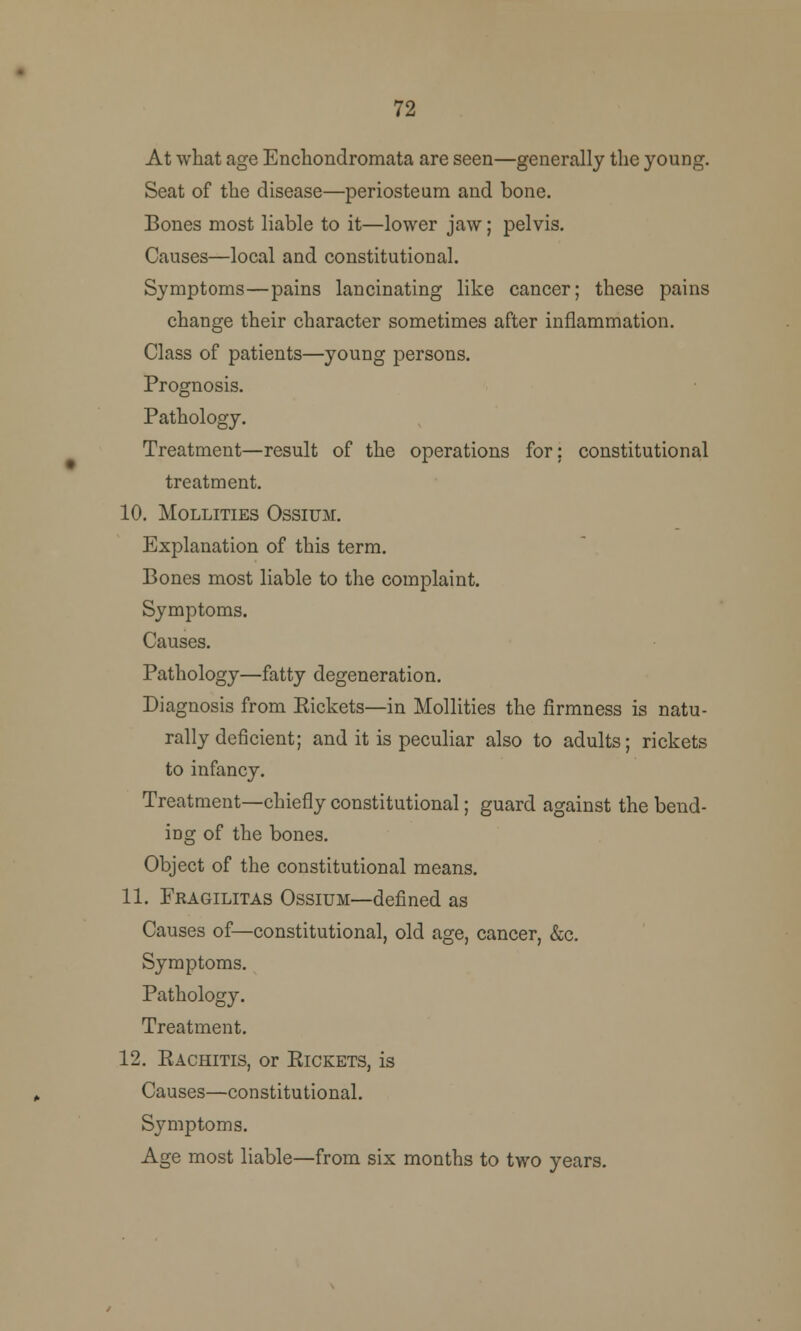 72 At what age Encliondromata are seen—generally the young. Seat of the disease—periosteum and bone. Bones most liable to it—lower jaw; pelvis. Causes—local and constitutional. Symptoms—pains lancinating like cancer; these pains change their character sometimes after inflammation. Class of patients—young persons. Prognosis. Pathology. Treatment—result of the operations for; constitutional treatment. 10. MOLLITIES OSSIUM. Explanation of this term. Bones most liable to the complaint. Symptoms. Causes. Pathology—fatty degeneration. Diagnosis from Kickets—in Mollities the firmness is natu- rally deficient; and it is peculiar also to adults; rickets to infancy. Treatment—chiefly constitutional; guard against the bend- iDg of the bones. Object of the constitutional means. 11. Fragilitas Ossium—defined as Causes of—constitutional, old age, cancer, &c. Symptoms. Pathology. Treatment. 12. Eachitis, or Pickets, is Causes—constitutional. Symptoms. Age most liable—from six months to two years.