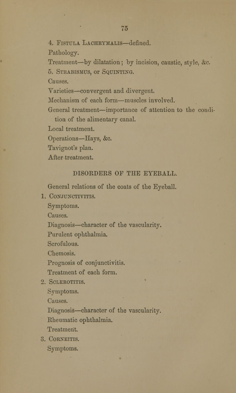 4. Fistula Lachbymalis—defined. Pathology. Treatment—by dilatation; by incision, caustic, style, &c. 5. Stkabismus, or Squinting. Causes. Varieties—convergent and divergent. Mechanism of each form—muscles involved. General treatment—importance of attention to the condi- tion of the alimentary canal. Local treatment. Operations—Hays, &c. Tavignot's plan. After treatment. DISORDERS OP THE EYEBALL. General relations of the coats of the Eyeball. 1. Conjunctivitis. Symptoms. Causes. Diagnosis—character of the vascularit}^. Purulent ophthalmia. Scrofulous. Chemosis. Prognosis of conjunctivitis. Treatment of each form. 2. SCLEBOTITIS. Symptoms. Causes. Diagnosis—character of the vascularity. Rheumatic ophthalmia. Treatment. 3. Corneitis. Symptoms.