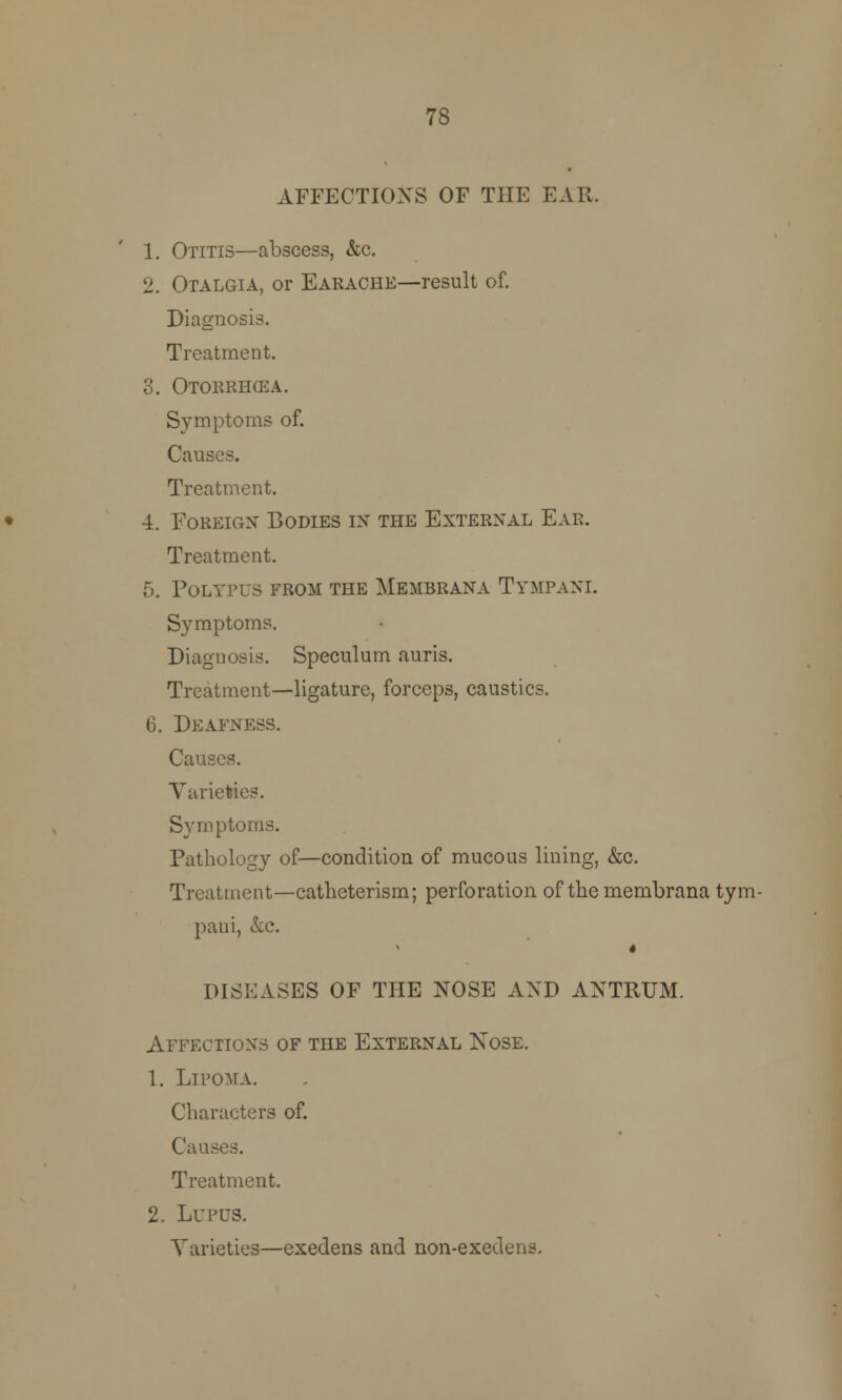 78 AFFECTIONS OF THE EAR. 1. Otitis—abscess, &c. 2. Otalgia, or Earache—result of. Diagnosis. Treatment. 3. Otorrhea. Symptoms of. Causes. Treatment. 4. Foreign Bodies in the External Ear. Treatment. 5. Polypus from the Membrana Tympani. Symptoms. Diagnosis. Speculum auris. Treatment—ligature, forceps, caustics. 6. Deafness. Causes. Varieties. Symptoms. Pathology of—condition of mucous lining, &c. Treatment—catheterism; perforation of the membrana tym- paui, &c. * DISEASES OF THE NOSE AND ANTRUM. Affections of the External Nose. 1. Lipoma. Characters of. Causes. Treatment. 2. Lupus. Varieties—exedens and non-exedens.