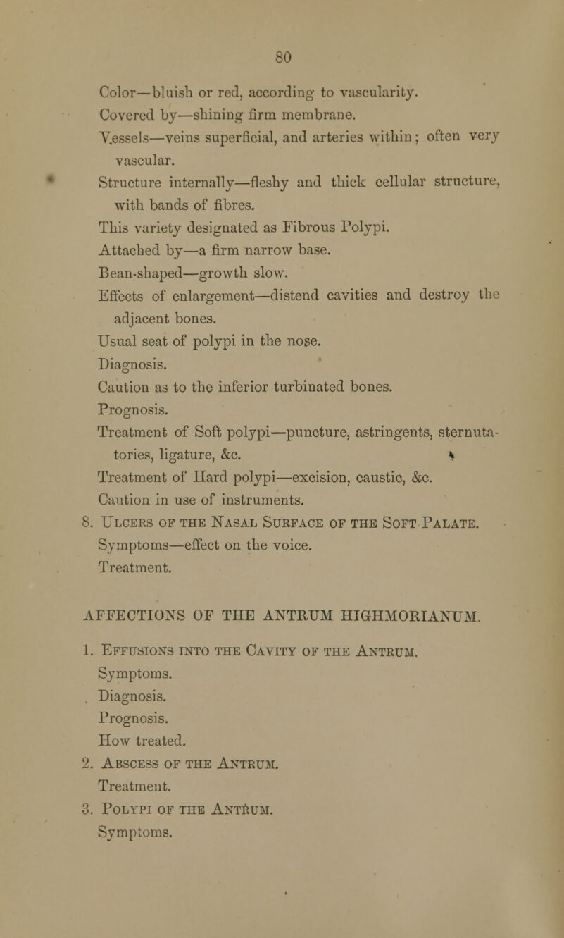 80 Color—bluish or red, according to vascularity. Covered by—shining firm membrane. V.essels—veins superficial, and arteries within ; often very vascular. Structure internally—fleshy and thick cellular structure, with bands of fibres. This variety designated as Fibrous Polypi. Attached by—a firm narrow base. Bean-shaped—growth slow. Effects of enlargement—distend cavities and destroy the adjacent bones. Usual seat of polypi in the nose. Diagnosis. Caution as to the inferior turbinated bones. Prognosis. Treatment of Soft polypi—puncture, astringents, sternuta- tories, ligature, &c. ^ Treatment of Hard polypi—excision, caustic, &c. Caution in use of instruments. 8. Ulcees of the Nasal Surface of the Soft Palate. Symptoms—effect on the voice. Treatment. AFFECTIONS OF THE ANTRUM HIGHMORIANUM. 1. Effusions into the Cavity of the Antrum. Symptoms. Diagnosis. Prognosis. How treated. 2. Abscess of the Antrum. Treatment. 3. Polypi of the Antrum. Symptoms.