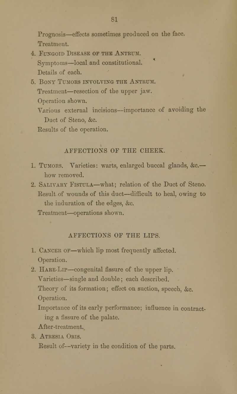 81 Prognosis—effects sometimes produced on the face. Treatment. 4. Fungoid Disease of the Antrum. Symptoms—local and constitutional. Details of each. 5. Bony Tumors involving the Antrum. Treatment—resection of the upper jaw. Operation shown. Various external incisions—importance of avoiding the Duct of Steno, &c. Eesults of the operation. AFFECTIONS OF THE CHEEK. 1. Tumors. Varieties: warts, enlarged buccal glands, &c.— how removed. 2. Salivary Fistula—what; relation of the Duct of Steno. Eesult of wounds of this duct—difficult to heal, owing to the induration of the edges, &c. Treatment—operations shown. AFFECTIONS OF THE LIPS. 1. Cancer of—which lip most frequently affected. Operation. 2. Hare-Lip—congenital fissure of the upper lip. Varieties—single and double; each described. Theory of its formation; effect on suction, speech, &c. Operation. Importance of its early performance; influence in contract- ing a fissure of the palate. After-treatment.. 3. Atresia Oris. Eesult of—variety in the condition of the parts.