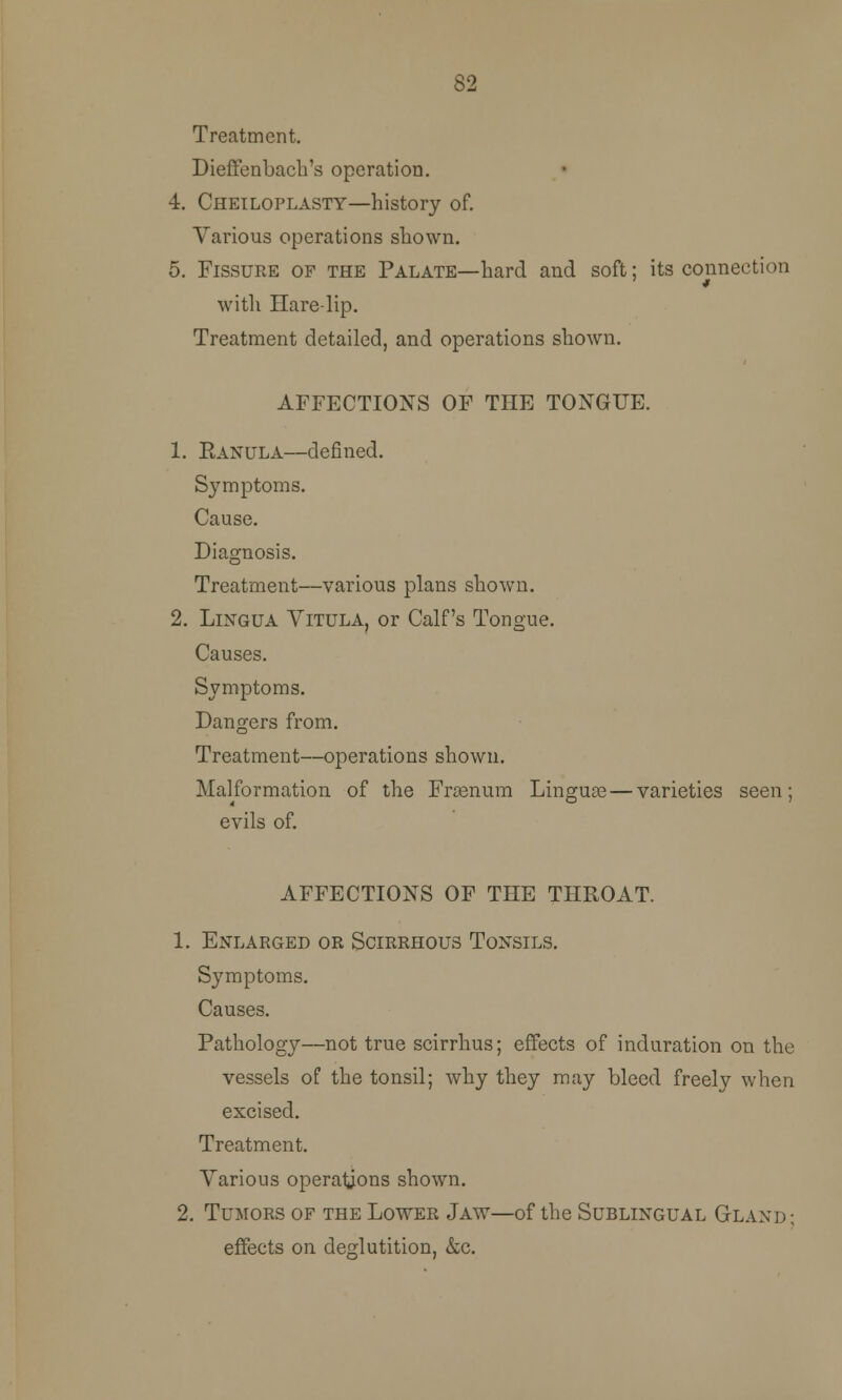 82 Treatment. Dieffenbach's operation. 4. Cheiloplasty—history of. Various operations shown. 5. Fissure of the Palate—hard and soft; its connection 9 with Harelip. Treatment detailed, and operations shown. AFFECTIONS OF THE TONGUE. 1. Ranula—defined. Symptoms. Cause. Diagnosis. Treatment—various plans shown. 2. Lingua Vitula, or Calf's Tongue. Causes. Symptoms. Dangers from. Treatment—operations shown. Malformation of the Fraenum Linguae — varieties seen; evils of. AFFECTIONS OF THE THROAT. 1. Enlarged or Scirrhous Tonsils. Symptoms. Causes. Pathology—not true scirrhus; effects of induration on the vessels of the tonsil; why they may bleed freely when excised. Treatment. Various operations shown. 2. Tumors of the Lower Jaw—of the Sublingual Gland ; effects on deglutition, &c.