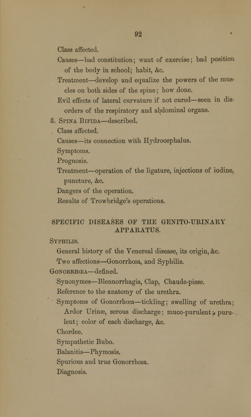 92 Class affected. Causes—bad constitution; want of exercise; bad position of the body in school; habit, &c. Treatment—develop and equalize the powers of the mus- cles on both sides of the spine; how done. Evil effects of lateral curvature if not cured—seen in dis- orders of the respiratory and abdominal organs. 3. Spina Bifida—described. Class affected. Causes—its connection with Hydrocephalus. Symptoms. Prognosis. Treatment—operation of the ligature, injections of iodine, puncture, &c. Dangers of the operation. Results of Trowbridge's operations. SPECIFIC DISEASES OF THE GENITOURINARY APPARATUS. Syphilis. General history of the Venereal disease, its origin, &c. Two affections—Gonorrhoea, and Syphilis. Gonokrhcea—defined. Synonymes—Blennorrhagia, Clap, Chaude-pisse. Reference to the anatomy of the urethra. Symptoms of Gonorrhoea—tickling; swelling of urethra; Ardor Urinae, serous discharge; muco-purulent-f puru- lent ; color of each discharge, &c. Chordee. Sympathetic Bubo. Balanitis—Phymosis. Spurious and true Gonorrhoea. Diagnosis.