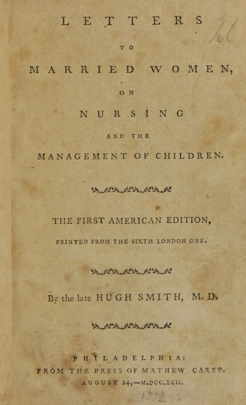 LETTERS T O MARRIED WOMEN, O N NURSING AND THE MANAGEMENT OF CHILDREN. THE FIRST AMERICAN EDITION, PRINTED FROM THE SIXTH LONDON ONE. By the late HUGH SMITH, M. D» P H I L adelphia: FROM THE PRESS OF MAT-HEW CAR??. AUGUST 14,—>M.DCC,XC1I.