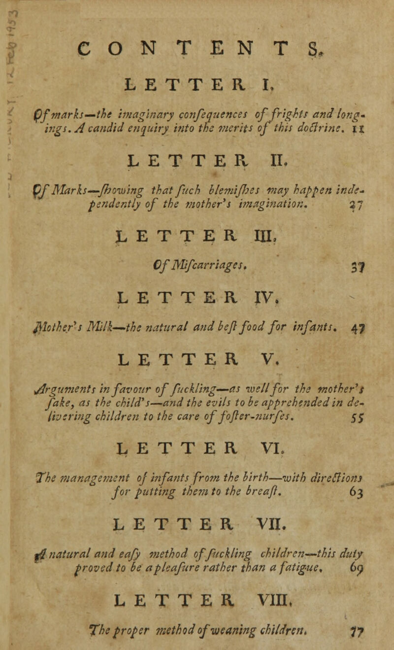 CONTENTS, LETTER L Qf marks—the imaginary confequences of frights and long- ings. A candid enquiry into the merits of this dotlrine. n LETTER II. pf'Marks—'fhoixiing that fuch blemifoes way happen inde- pendently of the mothers imagination. 27 LETTER III, Of Mifcarriages. 31 LETTER IV. Mother1's Mlk—the natural and be/} food for infants. 47 LETTER V. ^Arguments in favour offuckling—as well for the mother's fake, as the child's—and the evils to be apprehended in de- livering children to the care of fofler-nurfes. 5$ LETTER VI. The manage??ient oj infants from the birth—with directions- for putting them to the breajl. 63 LETTER VII. *$ natural and eafy method of fuckling children—this duty- proved to be apleafure rather than a fatigue. 6p LETTER VIIL The proper method of weaning children. 77