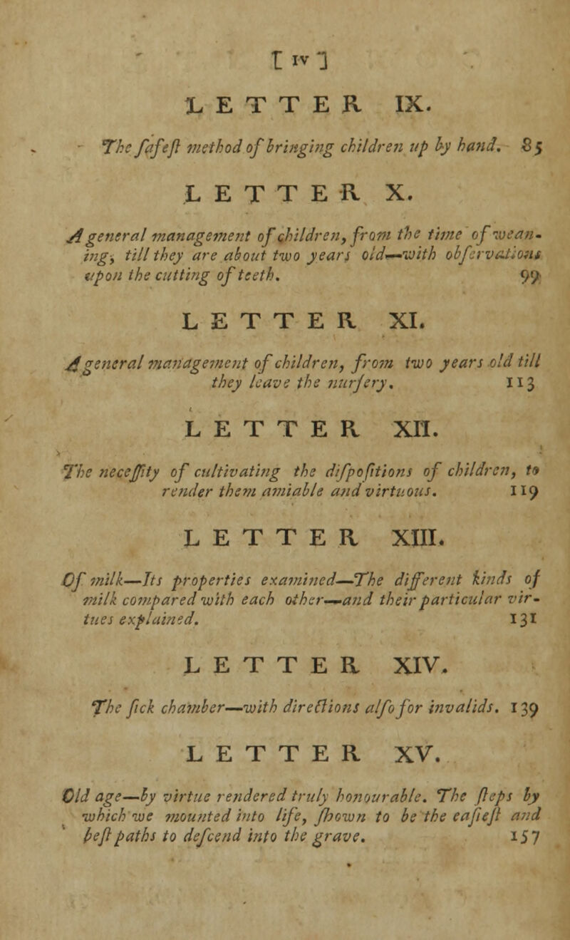 LETTER IX. The fafefl method of bringing children up by hand. S5 LETTER X. A general management of children, from the time of wean- ing, till they are about two years old—with observation* upon the cutting of teeth. 9'/ LETTER XL A general management of children, from two years old till they leave the nurjery. 113 LETTER XII. The neceffity of cultivating the difpofitions of children, t* render them amiable and virtuous. 119 LETTER XIIL Of milk—Its properties exa?nined—The different kinds of milk compared with each other—and their particular vir- tu es e xplain id. 131 LETTER XIV. The fick chamber—with directions alfofor invalids. 139 LETTER XV. Old age—by virtue rendered truly honourable. The fteps by which we mounted into life, fhown to be the eafiejl and beflpaths to defcend into the grave. 157