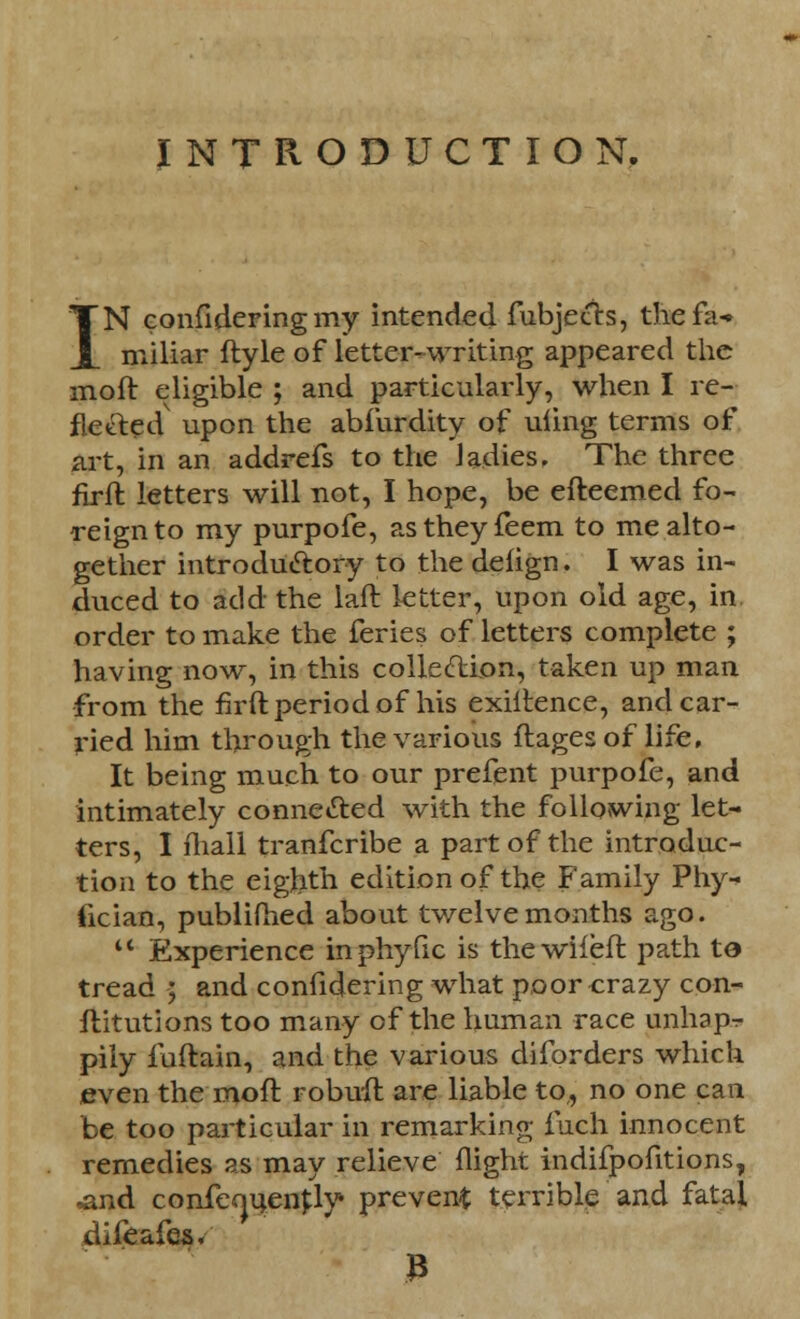 INTRODUCTION, IN confideringmy intended fubjects, thefa* miliar ftyle of letter-writing appeared the inoft eligible ; and particularly, when I re- flected upon the abfurdity of uiing terms of art, in an addrefs to the ladies. The three firft letters will not, I hope, be efteemed fo- reign to my purpofe, astheyfeem to me alto- gether introductory to the defign. I was in- duced to add the laft letter, upon old age, in. order to make the feries of letters complete ; having now, in this collection, taken up man from the firft period of his exiltence, and car- ried him through the various flages of life, It being much to our prefent purpofe, and intimately connected with the following let- ters, I mall tranfcribe a part of the introduc- tion to the eighth edition of the Family Phy- fician, publifhed about twelvemonths ago.  Experience inphyfic is thewiiefl path to tread ; and considering what poor crazy con- stitutions too many of the human race unhapr piiy luftain, and the various diforders which even the moft robuft are liable to,, no one can be too particular in remarking inch innocent remedies as may relieve flight indifpofitions, ,and confe^uenfly prevent terrible and fatal difeafes. 3