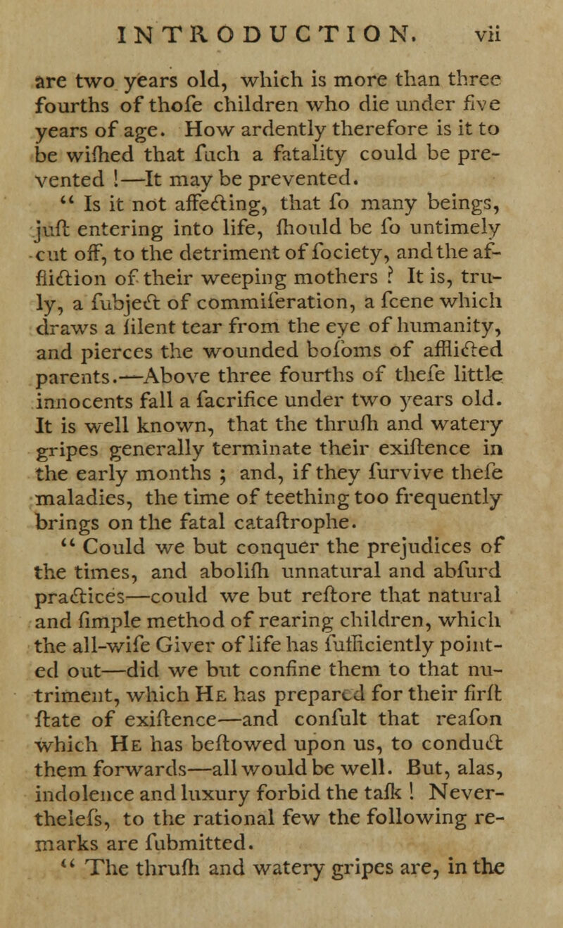 are two years old, which is more than three fourths of thofe children who die under five years of age. How ardently therefore is it to be wifhed that fuch a fatality could be pre- vented !—It may be prevented.  Is it not affecting, that fo many beings, juft entering into life, fhould be fo untimely -cut off, to the detriment of fociety, and the af- fliction of their weeping mothers ? It is, tru- ly, a fubject of commiferation, a fcene which draws a iilent tear from the eye of humanity, and pierces the wounded bofbms of afflicted parents.—Above three fourths of thefe little innocents fall a facrifice under two )^ears old. It is well known, that the thrufh and watery gripes generally terminate their exiftence in the early months ; and, if they furvive thefe maladies, the time of teething too frequently brings on the fatal cataftrophe.  Could we but conquer the prejudices of the times, and abolifh unnatural and abfurd practices—could we but reftore that natural and fimple method of rearing children, which the all-wife Giver of life has futliciently point- ed out—did we but confine them to that nu- triment, which He has prepared for their firffc ftate of exiftence—and confult that reafon which He has bellowed upon us, to conduct them forwards—all would be well. But, alas, indolence and luxury forbid the talk 1 Never- thelefs, to the rational few the following re- marks are fubmitted.  The thrum and watery gripes are, in the