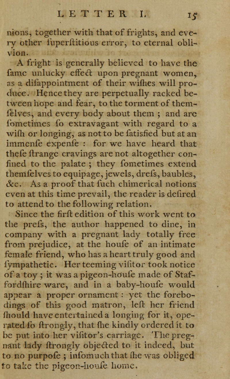 nions, together with that of frights, and eve- ry other fuperftitious error, to eternal obli- vion. A fright is generally believed to have the fame unlucky effect upon pregnant women, as a difappointment of their wifhes will pro- duce. Hence they are perpetually racked be- tween hope and fear, to the torment of them- felves, and every body about them ; and arc lbmetimes fo extravagant with regard to a wifh or longing, as not to be fatisfied but at an immenfe expenfe : for we have heard that thefe ftrangc cravings are not altogether con- fined to the palate ; they fometimes extend themfelves to equipage, jewels, drefs, baubles, &c. As a proof that fuch chimerical notions even at this time prevail, the reader is defired to attend to the following relation. Since the firft edition of this work went to the prefs, the author happened to dine, in company with a pregnant lady totally free from prejudice, at the houfe of an intimate female friend, who has a heart truly good and fympathetic. Her teeming vifitor took notice of a toy ; it was a pigeon-houfe made of Staf- fordfhire ware, and in a baby-houfe would appear a proper ornament : yet the forebo- dings of this good matron, left her friend mould have entertained a longing for it, ope- rated fo ftrongly, that (he kindly ordered it to be put into her vifitor's carriage. The preg- nant lady ftrongly objected to it indeed, but to no purpofe ; infomuchthat ihe was obliged fo take the pigeon-houfe home.