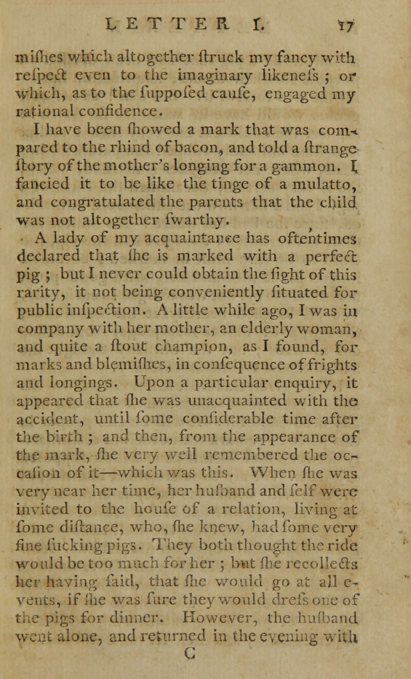 mimes which altogether ftruck my fancy with refpecl: even to the imaginary likeneis ; or which, as to the fuppofed cauie, engaged my rational confidence. I have been mowed a mark that was com-* pared to the rhind of bacon, and told a flrange- ftory of the mother's longing for a gammon. £ fancied it to be like the tinge of a mulatto, and congratulated the parents that the child, was not altogether fwarthy. A lady of my acquaintance has oftentimes declared that me is marked with a perfect pig ; but I never could obtain the fight of this rarity, it not being conveniently fituated for public inflection. A little while ago, I was in company with her mother, an elderly woman, and quite a flout champion, as I found, for marks and blemifhes, in confequence of frights and longings. Upon a particular enquiry, it appeared that me was unacquainted with the accident, until fome confidcrable time after the birth ; and then, from the appearance of the mark, me very well remembered the oc- calion of it—which was this. When fhe was very near her time, herhufband and felf were invited to the houfe of a relation, living at fome diftance, who, me knew, had fome very iine fucking pigs. They both thought the ride would be too much for her ; bwt fhe recollects her having faid, that fne would go at all c- vents, if ihe was ftire they would drefsone of the pigs for dinner. However, the hufband, went alone, and returned in the evening with C