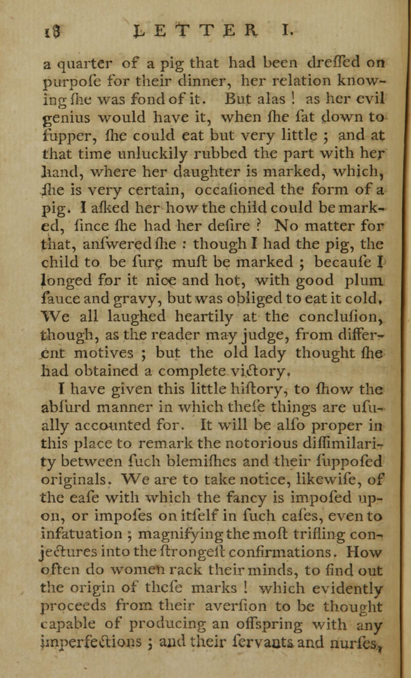 i3 tEtTEH I. a quarter of a pig that had been dreffed on purpofe for their dinner, her relation know- ing file was fond of it. But alas ! as her evil genius would have it, when flie fat down to fupper, fhe could eat but very little ; and at that time unluckily rubbed the part with her Iiand, where her daughter is marked, which, ilie is very certain, occahoned the form of a pig. I afked her how the child could be mark- ed, fince Ihe had her defire ? No matter for that, anfweredfhe : though I had the pig, the child to be fure mufl be marked ; becaufe I longed for it nice and hot, with good plum fauce and gravy, but was obliged to eat it cold. We all laughed heartily at the conclufion, though, as the reader may judge, from differ- ent motives ; but the old lady thought fhe had obtained a complete victory. I have given this little hiflory, to mow the abi'urd manner in which theie things are ufu- ally accounted for. It will be alfo proper in this place to remark the notorious diffimilari- ty between fuch blemifhes and their iiippofed originals. We are to take notice, likewife, of the eafe with which the fancy is impofed up- on, or impofes on itfelf in fuch cafes, even to infatuation ; magnifying the moft trifling con- jectures into the ftrongelc confirmations. How often do women rack their minds, to find out the origin of thefe marks ! which evidently proceeds from their averfion to be thought capable of producing an offspring with any imperfections ; and their fervaats. and nurfes,