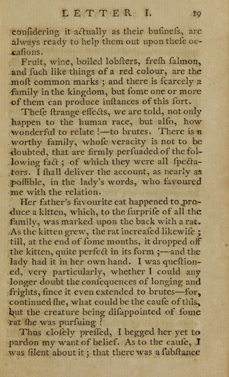 coniidering it actually as their bufmefs, are always ready to help them out upon thefe oc- casions. Fruit, wine, boiled lobflers, frefh falmon, and fuch like things of a red colour, are the moft common marks ; and there is fcarcely a family in the kingdom, but fome one or more of them can produce inftances of this fort. Thefe ftrange effects, we are told, not only happen to the human race, but alfo, how- wonderful to relate !—to brutes. There is ^a worthy family, whofe veracity is not to be -doubted, that are firmly perfuaded of the fol- lowing fad; of which they were all fpecf a- tors. I mall deliver the account, as nearly as poflible, in the lady's words, who favoured me with the relation. Her father's favourite cat happened to .pro- duce a kitten, which, to the furprife of all the family, was marked upon the back with a rat* As the kitten grew, the rat increafed likewife ; till, at the end of fome months, it dropped oiF the kitten, quite perfect in its form ;—and the lady had it in her own hand. I was queftion- ed, very particularly, whether I could any longer doubt the confequences of longing and frights, fince it even extended to brutes—for, continued me, what could be the caufe of this, i^ut the creature being difappointed of fome rat me was purfuing ? Thus clofely preffed, I begged her yet to pardon my want of belief. As to the caufe, I was filent about it j that there was a fubftance