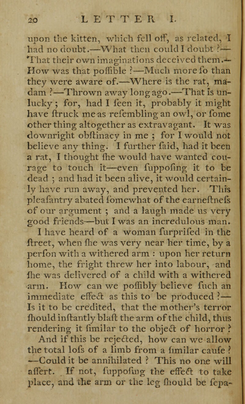upon the kitten, which fell oif, as related, I had no doubt.—What then could I doubt ?— That their own imaginations deceived them.'J- How was that poffible :—Much morefo than they were aware of.—Where is the rat, ma- dam ?—Thrown away long ago.—That is un- lucky ; for, had I feen it, probably it might have ftruck me as refembling an owl, or fome other thing altogether as extravagant. It was downright obflinacy in me ; for I would not believe any thing. I further faid, had it been a rat, I thought fhe would have wanted cou- rage to touch it—even fuppofing it to be dead ; and had it been alive, it would certain- ly have run away, and prevented her. This pleafantry abated fbmewhat of the earneftnefs of our argument ; and a laugh made us very good friends—but I was an incredulous man. I have heard of a woman furprifed in the ftreet, when fhe was very near her time, by a perfon with a withered arm : upon her return home, the fright threw her into labour, and Hie was delivered of a child with a withered •arm. How can we poffibly believe fuch an immediate effect as this to be produced ?— Is it to be credited, that the mother's terror mould inftantly blaft the arm of the child, thus rendering it fimilar to the objeel: of horror ? And if this be rejefted, how can we allow the total lofs of a limb from a fimilar caufe ? —Could it be annihilated ? This no one will afTert. If not, fuppofing the effect to take place, and the arm or the leg mould be fcpa-