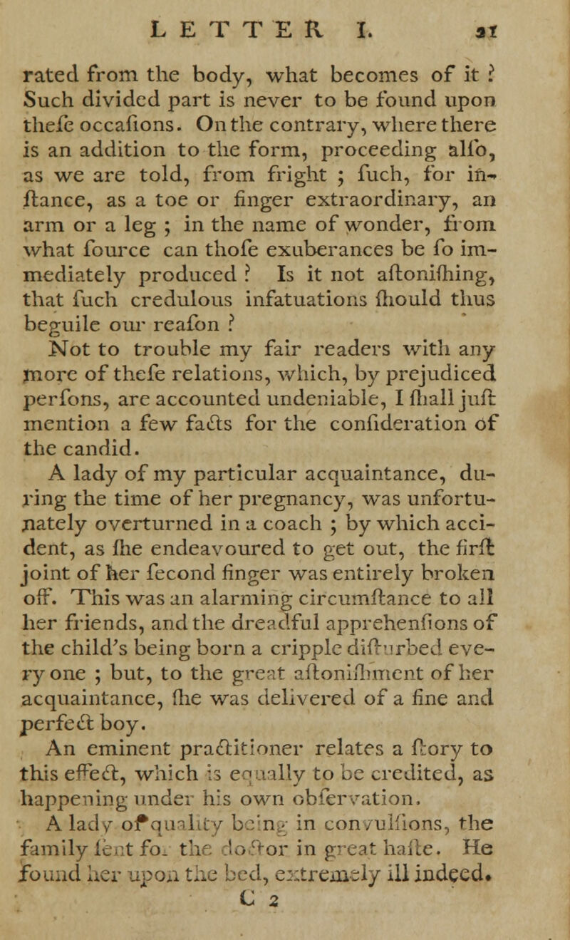 rated from the body, what becomes of it I Such divided part is never to be found upon thefe occafions. On the contrary, where there is an addition to the form, proceeding alio, as we are told, from fright ; fuch, for in-» ftance, as a toe or finger extraordinary, an arm or a leg ; in the name of wonder, from, what fource can thofe exuberances be fo im- mediately produced ? Is it not aftonifhing, that fuch credulous infatuations mould thus beguile our reafon ? Not to trouble my fair readers with any more of thefe relations, which, by prejudiced perfons, are accounted undeniable, I mail juft mention a few facls for the confideration of the candid. A lady of my particular acquaintance, du- ring the time of her pregnancy, was unfortu- nately overturned in a coach ; by which acci- dent, as fhe endeavoured to get out, the firfl joint of her fecond finger was entirely broken off. This was an alarming circumstance to all her friends, and the dreadful apprehenfions of the child's being born a cripple difhirbed eve- ry one ; but, to the great aftonilh'ment of her acquaintance, (lie was delivered of a fine and perfect boy. An eminent practitioner relates a flory to this effect, which is equally to be credited, as happening under his own observation. A lady or*qualky being in con/ulfions, the family ient fo. the doctor, in great haile. He found her upon the bed, extreiaely ill indeed.