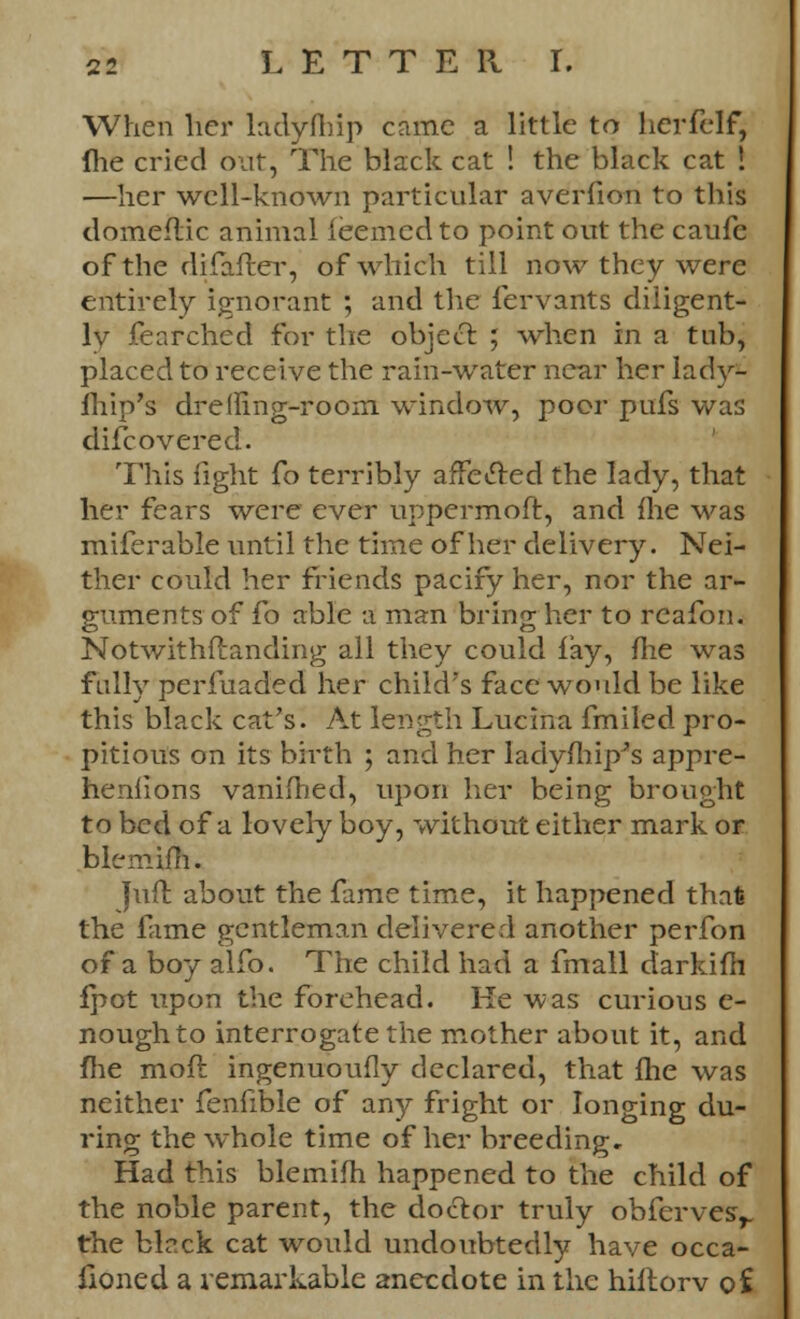 When her ladyftnp came a little to herfelf, fhe cried out, The black cat ! the black cat ! —her well-known particular averfion to this domeftic animal feemcdto point out the caufe of the difaffcer, of which till now they were entirely ignorant ; and the fervants diligent- ly fearched for the object ; when in a tub, placed to receive the rain-water near her lady* lhip's dremng-room window, poor pufs was difcovered. This light fo terribly affected the lady, that her fears were ever uppermoft, and {lie was miferable until the time of her delivery. Nei- ther could her friends pacify her, nor the ar- guments of fo able a man bring her to rcafon. Notwithfianding all they could lay, me was fully perfuaded her child's face would be like this black cat's. At length Lucina fmiled pro- pitious on its birth ; and her Iadyftiip*s appre- heniions vanifhed, upon her being brought to bed of a lovely boy, without either mark or blemim. Juft about the fame time, it happened that the fame gentleman delivered another perfon of a boy alfo. The child had a fmall darkifh fpot upon the forehead. He was curious e- noughto interrogate the mother about it, and fhe moft ingenuoufly declared, that fhe was neither fenfible of any fright or longing du- ring the whole time of her breeding. Had this blemifh happened to the child of the noble parent, the doctor truly obferves^ the black cat would undoubtedly have occa- fioned a remarkable anecdote in the hiftorv of