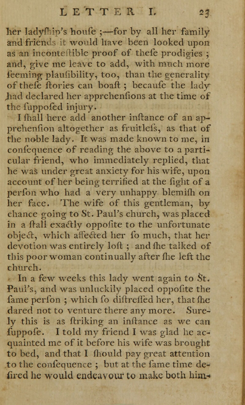 her ladyfhio's houfe ;—for by all her family and friends it would have been looked upon as an inconteitiblc proof of thefe prodigies ; and, give me leave to add, with much more feeming plaufibility, too, than the generality of thefe ftories can boaft ; becaufe the lady ,had declared her apprehenfions at the time of the fuppofed injury. I fhall here add another inftance of an ap- prehenfion altogether as fruitlefs, as that of the noble lady. It was made known to me, in confequence of reading the above to a parti- cular friend, who immediately replied, that he was under great anxiety for his wife, upon account of her being terrified at the fight of a perfon who had a very unhappy blemifh on her face. The wife of this gentleman, by chance going to St. Paul's church, was placed in a frail exactly oppofite to the unfortunate object, which affected her fo much, that her devotion was entirely loft ; and fhe talked of this poor woman continually after fhe left the church. In a few weeks this lady went again to St. Paul's, and was unluckily placed oppofite the fame perfon ; which fo diftrefled her, that fhe dared not to venture there any more. Sure- ly this is as ftriking an inftance as we can fuppofe. I told my friend I was glad he ac- quainted me of it before his wife was brought to bed, and that I fhould pay great attention to the confequence ; but at the fame time de- fired he would endeavour to make both him-*