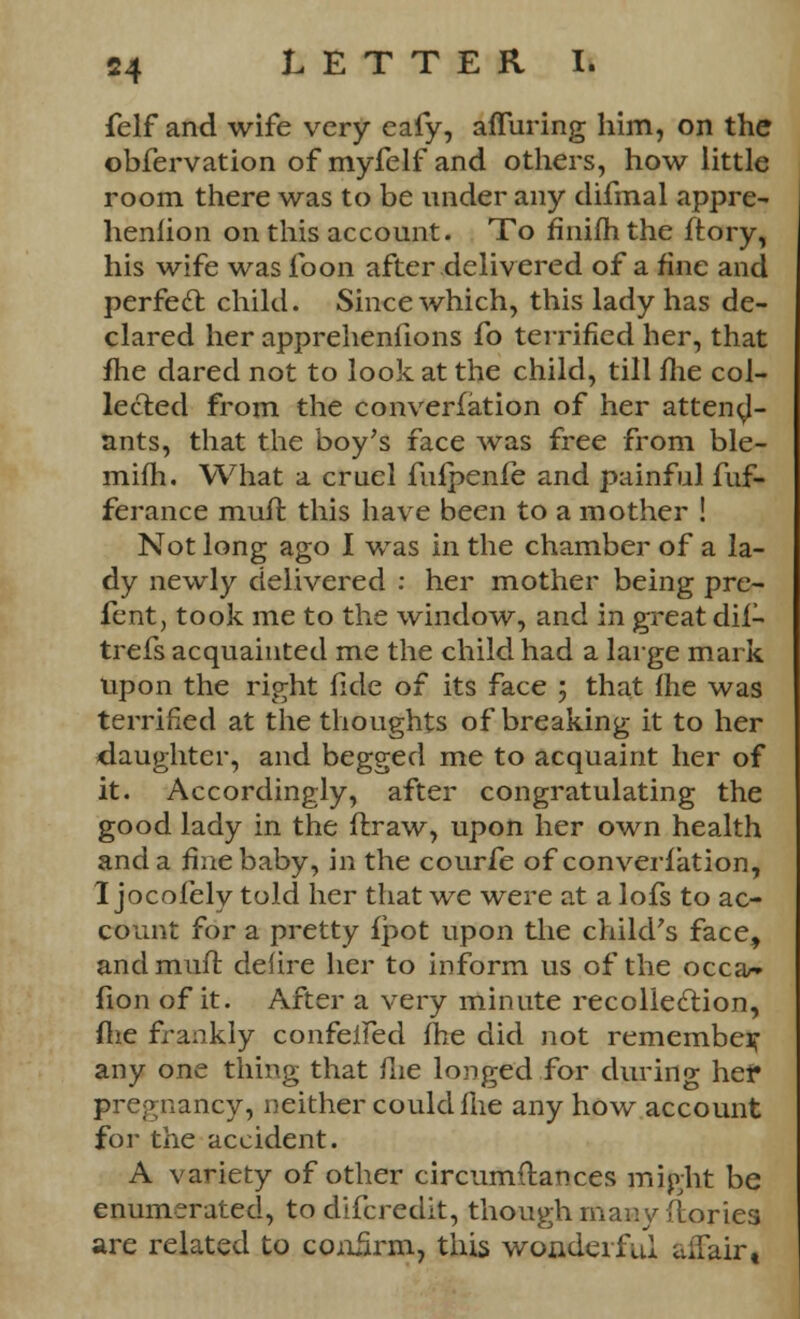 felf and wife very eafy, alluring him, on the obfervation of myfelf and others, how little room there was to be under any difmal appre- heniion on this account. To fiiiifh the ftory, his wife was foon after delivered of a fine and perfect child. Since which, this lady has de- clared her apprehenfions fo terrified her, that fhe dared not to look at the child, till fhe col- lected from the converfation of her attend- ants, that the boy's face was free from ble- mifh. What a cruel fufpenfe and painful fuf- ferance muft this have been to a mother ! Not long ago I was in the chamber of a la- dy newly delivered : her mother being pre- fent, took me to the window, and in great dif- trefs acquainted me the child had a large mark upon the right fide of its face ; that {he was terrified at the thoughts of breaking it to her daughter, and begged me to acquaint her of it. Accordingly, after congratulating the good lady in the ftraw, upon her own health and a fine baby, in the courfe of converfation, 1 jocofely told her that we were at a lofs to ac- count for a pretty fpot upon the child's face, and muft defire her to inform us of the occa- fion of it. After a very minute recollection, fhe frankly confeifed fhe did not remember any one thing that fhe longed for during he? pregnancy, neither could fhe any how account for the accident. A variety of other circumftances might be enumerated, to difcredit, though many (lories are related to confirm, this wonderful aifair.