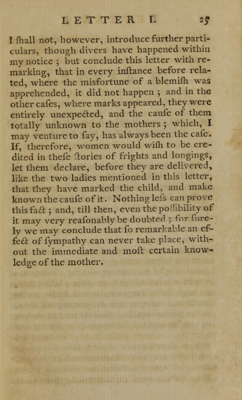 I fhall not, however, introduce further parti- culars, though divers have happened within my notice ; but conclude this letter with re- marking, that in every inftance before rela- ted, where the misfortune of a blemifh was apprehended, it did not happen ; and in the other cafes, where marks appeared, they were entirely unexpected, and the caufe of them totally unknown to the mothers ; which, I may venture to fay, has always been the cafe. If, therefore, women would wifh to be cre- dited in thefe (lories of frights and longings, let them declare, before they are delivered, like the two ladies mentioned in this letter, that they have marked the child, and make known the caufe of it. Nothing lefs can prove this fact; and, till then, even thepoTibility of it may very reafonably be doubted ; for fure- ly we may conclude that fo remarkable an ef- fect of fympathy can never take place, with- out the immediate and mod certain know- ledge of the mother.